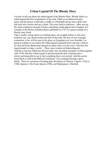 Urban Legend Of The Bloody Mary
I m here to tell you about the urban legend of the Bloody Mary. Bloody Mary is a
urban legend that first originated in in the early 1960s as an adolescent party
game, and the person would take a candle or a flashlight and go into a dark room
and look into a mirror and say a chant, The exact chant is unknown . After you say
the chant a unknown amount of times something would appear and or happen. For
example in the Poems of Robert Burns, published in 1787: Is a great example of a
bloody mary ritual.
Take a candle, and go alone to a looking glass; eat an apple before it, and some
traditions say, you should comb your hair all the time; the face of your conjugal
companion, to be, will be seen in the glass, as if peeping over your shoulder. I m
going to explain to you where this urban legend originated from and why i believe
its story has been altered and changed so many times over the years. Also how the
legend stands in today s world. ... Show more content on Helpwriting.net ...
And this is because folklorists did not really start recording examples of urban legends
until 1970s. But this Urban legend is based around the idea of piering into a
mirror and being able to see or feel something that is not normal. And this can be
traced back as told in the Bible (I Corinthians 13) as see[ing] through a glass,
darkly. There are mentions of looking glass divination in Chaucer s Squire s Tale (c.
1390), Spenser s The Faerie Queen (1590), and Shakespeare s Macbeth
 
