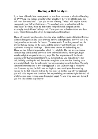 Rolling A Ball Analysis
By a show of hands, how many people on hear have ever seen professional bowling
on TV? Were you curious about how they about how they were able to make the
ball react down the lane? If yes, you are one of many. Today I will explain how to
manipulate your ball so that it reacts. To somebody who is unfamiliar with the
specifics of the sport, it can be difficult to comprehend all the parts of this
seemingly simple idea of rolling a ball. These parts can be broken down into three
steps. These steps are, the set up, the approach, and the release.
Those of you who have been to a bowling alley might have noticed that the flooring
strips on the approach and lanes are very narrow and inefficient, however this is by
design and meant to assist the bowler. The dots on the floor that you walk on, the
arrows that are painted on the lanes, and the narrowly cut floor boards are the
equivalent to the yard markings ... Show more content on Helpwriting.net ...
There are two different approaches which very slightly. The two approaches are
the four step and five step approach. Both approaches should be straight, begin
slowly and pick up speed with every step. The four step starts with the bowler
stepping with their dominant leg first. At the same time you begin to move the
ball, initially pushing the ball forward to straighten your arm then drawing your
arm straight back. You then alternate your steps moving towards the lane. The only
variations from the four to five step approach is that your first step is with your
non dominant leg and the ball does not begin to move until your dominant leg
moves. So the ball remains still for the first step. On the last step of your approach
you will slide on your non dominant foot as you bring your arm straight forward, all
while keeping your eyes on your designated target. As you bring your arm forward
you will find the last step in your
 