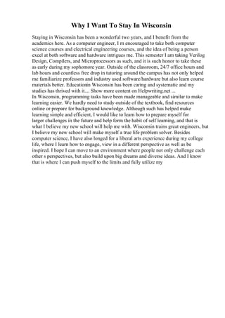 Why I Want To Stay In Wisconsin
Staying in Wisconsin has been a wonderful two years, and I benefit from the
academics here. As a computer engineer, I m encouraged to take both computer
science courses and electrical engineering courses, and the idea of being a person
excel at both software and hardware intrigues me. This semester I am taking Verilog
Design, Compilers, and Microprocessors as such, and it is such honor to take these
as early during my sophomore year. Outside of the classroom, 24/7 office hours and
lab hours and countless free drop in tutoring around the campus has not only helped
me familiarize professors and industry used software/hardware but also learn course
materials better. Educationin Wisconsin has been caring and systematic and my
studies has thrived with it.... Show more content on Helpwriting.net ...
In Wisconsin, programming tasks have been made manageable and similar to make
learning easier. We hardly need to study outside of the textbook, find resources
online or prepare for background knowledge. Although such has helped make
learning simple and efficient, I would like to learn how to prepare myself for
larger challenges in the future and help form the habit of self learning, and that is
what I believe my new school will help me with. Wisconsin trains great engineers, but
I believe my new school will make myself a true life problem solver. Besides
computer science, I have also longed for a liberal arts experience during my college
life, where I learn how to engage, view in a different perspective as well as be
inspired. I hope I can move to an environment where people not only challenge each
other s perspectives, but also build upon big dreams and diverse ideas. And I know
that is where I can push myself to the limits and fully utilize my
 