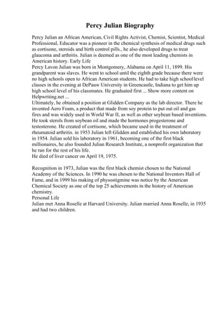 Percy Julian Biography
Percy Julian an African American, Civil Rights Activist, Chemist, Scientist, Medical
Professional, Educator was a pioneer in the chemical synthesis of medical drugs such
as cortisone, steroids and birth control pills., he also developed drugs to treat
glaucoma and arthritis. Julian is deemed as one of the most leading chemists in
American history. Early Life
Percy Lavon Julian was born in Montgomery, Alabama on April 11, 1899. His
grandparent was slaves. He went to school until the eighth grade because there were
no high schools open to African American students. He had to take high schoollevel
classes in the evening at DePauw University in Greencastle, Indiana to get him up
high school level of his classmates. He graduated first ... Show more content on
Helpwriting.net ...
Ultimately, he obtained a position at Glidden Company as the lab director. There he
invented Aero Foam, a product that made from soy protein to put out oil and gas
fires and was widely used in World War II, as well as other soybean based inventions.
He took sterols from soybean oil and made the hormones progesterone and
testosterone. He created of cortisone, which became used in the treatment of
rheumatoid arthritis. in 1953 Julian left Glidden and established his own laboratory
in 1954. Julian sold his laboratory in 1961, becoming one of the first black
millionaires, he also founded Julian Research Institute, a nonprofit organization that
he ran for the rest of his life.
He died of liver cancer on April 19, 1975.
Recognition in 1973, Julian was the first black chemist chosen to the National
Academy of the Sciences. In 1990 he was chosen to the National Inventors Hall of
Fame, and in 1999 his making of physostigmine was notice by the American
Chemical Society as one of the top 25 achievements in the history of American
chemistry.
Personal Life
Julian met Anna Roselle at Harvard University. Julian married Anna Roselle, in 1935
and had two children.
 