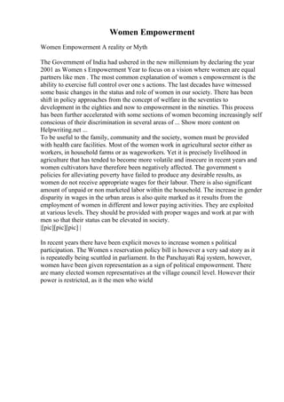 Women Empowerment
Women Empowerment A reality or Myth
The Government of India had ushered in the new millennium by declaring the year
2001 as Women s Empowerment Year to focus on a vision where women are equal
partners like men . The most common explanation of women s empowerment is the
ability to exercise full control over one s actions. The last decades have witnessed
some basic changes in the status and role of women in our society. There has been
shift in policy approaches from the concept of welfare in the seventies to
development in the eighties and now to empowerment in the nineties. This process
has been further accelerated with some sections of women becoming increasingly self
conscious of their discrimination in several areas of ... Show more content on
Helpwriting.net ...
To be useful to the family, community and the society, women must be provided
with health care facilities. Most of the women work in agricultural sector either as
workers, in household farms or as wageworkers. Yet it is precisely livelihood in
agriculture that has tended to become more volatile and insecure in recent years and
women cultivators have therefore been negatively affected. The government s
policies for alleviating poverty have failed to produce any desirable results, as
women do not receive appropriate wages for their labour. There is also significant
amount of unpaid or non marketed labor within the household. The increase in gender
disparity in wages in the urban areas is also quite marked as it results from the
employment of women in different and lower paying activities. They are exploited
at various levels. They should be provided with proper wages and work at par with
men so that their status can be elevated in society.
|[pic][pic][pic] |
In recent years there have been explicit moves to increase women s political
participation. The Women s reservation policy bill is however a very sad story as it
is repeatedly being scuttled in parliament. In the Panchayati Raj system, however,
women have been given representation as a sign of political empowerment. There
are many elected women representatives at the village council level. However their
power is restricted, as it the men who wield
 