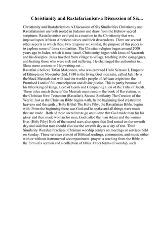 Christianity and Rastafarianism-a Discussion of Six...
Christianity and Rastafarianism A Discussion of Six Similarities Christianity and
Rastafarianism are both rooted in Judaism and draw from the Hebrew sacred
scriptures. Rastafarianism evolved as a reaction to the Christianity that was
imposed upon African American slaves and their descendents. There are several
other aspects in which these two religions are similar, the purpose of this paper is
to explore some of those similarities. The Christian religion began around 2000
years ago in Judea, which is now Israel. Christianity began with Jesus of Nazareth
and his disciples. Jesus traveled from village to village, teaching in the synagogues,
and healing those who were sick and suffering. He challenged the authorities to...
Show more content on Helpwriting.net ...
Rastafari s believe Tafari Makonnen, who was crowned Haile Selassie I, Emperor
of Ethiopia on November 2nd, 1930 is the living God incarnate, called Jah. He is
the black Messiah that will lead the world s people of African origin into the
Promised Land of full emancipation and divine justice. This is partly because of
his titles King of Kings, Lord of Lords and Conquering Lion of the Tribe of Judah.
These titles match those of the Messiah mentioned in the book of Revelation, in
the Christian New Testament (Rastafari). Second Similarity The Creation of the
World: Just as the Christian Bible begins with, In the beginning God created the
heavens and the earth , (Holy Bible) The Holy Piby, the Rastafarian Bible, begins
with, From the beginning there was God and he spake and all things were made
that are made . Both of these sacred texts go on to state that God made man for his
glory and then made woman for man, God called the man Adam and the woman
Eve. (Holy Piby) Both of the sacred texts also agree that God rested on the seventh
day and said that men should also use the seventh day as a day of rest. Third
Similarity Worship Practices: Christian worship centers on meetings or services held
on Sunday. These services consist of Biblical readings, communion, and music either
with or without instrumental accompaniment, prayer, a teaching from the Bible in
the form of a sermon and a collection of tithes. Other forms of worship, such
 