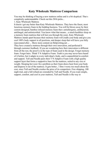 Katy Wholesale Mattress Comparison
You may be thinking of buying a new mattress online and is a bit skeptical. That s
completely understandable. Check out this 2016 picks...
1. Katy Wholesale Mattress
It doesn t get any better than Katy Wholesale Mattress. They have the finest, most
luxurious memory foam in the bedding business. You will be blown away by their
custom designed, bamboo infused memory foam that s antiallergenic, antibacterial,
antifungal, and antimicrobial. You know what that means....a much healthier sleep on
a memory foam mattress that will last you through the years. Katy Wholesale
Mattress stands apart because their memory foam will cradle your body and give you
cool 100% body support in all positions, and deeper sleep that will leave you fully
rejuvenated after ... Show more content on Helpwriting.net ...
They have created a mattress through their own innovation, and perfected it
through customer feedback. If you are wondering how their innovation is different
from all the rest, the proof is in the type of foam used in the design. Forget memory
foam. Forget latex. Think T N Adaptive Foam. Truth is you may never have heard
of it before, but it adapts to every individual s body, and is unparalleled in comfort
and support. Tuft and Needle pairs their T N Adaptive Foam with a high quality
support layer that forms a supportive base for the mattress, suited to any size or
weight. Sleeping hot won t be a problem as their foam draws heat from your body
and disperse it out of the mattress. It gets better...! Don t worry too much about the
cost, since Tuft and Needle crushes the price of its competitors. Free shipping, 100
night trial, and a full refund are extended by Tuft and Needle. If you want simple,
support, comfort, and cool in your mattress, Tuft and Needle is the way to
 