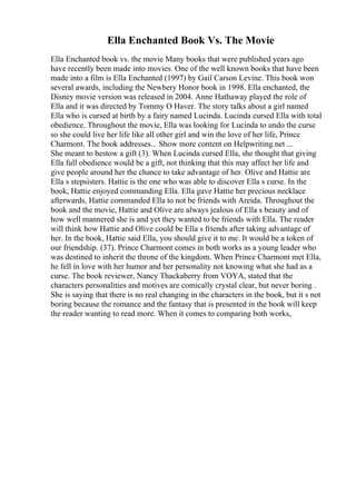 Ella Enchanted Book Vs. The Movie
Ella Enchanted book vs. the movie Many books that were published years ago
have recently been made into movies. One of the well known books that have been
made into a film is Ella Enchanted (1997) by Gail Carson Levine. This book won
several awards, including the Newbery Honor book in 1998. Ella enchanted, the
Disney movie version was released in 2004. Anne Hathaway played the role of
Ella and it was directed by Tommy O Haver. The story talks about a girl named
Ella who is cursed at birth by a fairy named Lucinda. Lucinda cursed Ella with total
obedience. Throughout the movie, Ella was looking for Lucinda to undo the curse
so she could live her life like all other girl and win the love of her life, Prince
Charmont. The book addresses... Show more content on Helpwriting.net ...
She meant to bestow a gift (3). When Lucinda cursed Ella, she thought that giving
Ella full obedience would be a gift, not thinking that this may affect her life and
give people around her the chance to take advantage of her. Olive and Hattie are
Ella s stepsisters. Hattie is the one who was able to discover Ella s curse. In the
book, Hattie enjoyed commanding Ella. Ella gave Hattie her precious necklace
afterwards, Hattie commanded Ella to not be friends with Areida. Throughout the
book and the movie, Hattie and Olive are always jealous of Ella s beauty and of
how well mannered she is and yet they wanted to be friends with Ella. The reader
will think how Hattie and Olive could be Ella s friends after taking advantage of
her. In the book, Hattie said Ella, you should give it to me. It would be a token of
our friendship. (37). Prince Charmont comes in both works as a young leader who
was destined to inherit the throne of the kingdom. When Prince Charmont met Ella,
he fell in love with her humor and her personality not knowing what she had as a
curse. The book reviewer, Nancy Thackaberry from VOYA, stated that the
characters personalities and motives are comically crystal clear, but never boring .
She is saying that there is no real changing in the characters in the book, but it s not
boring because the romance and the fantasy that is presented in the book will keep
the reader wanting to read more. When it comes to comparing both works,
 