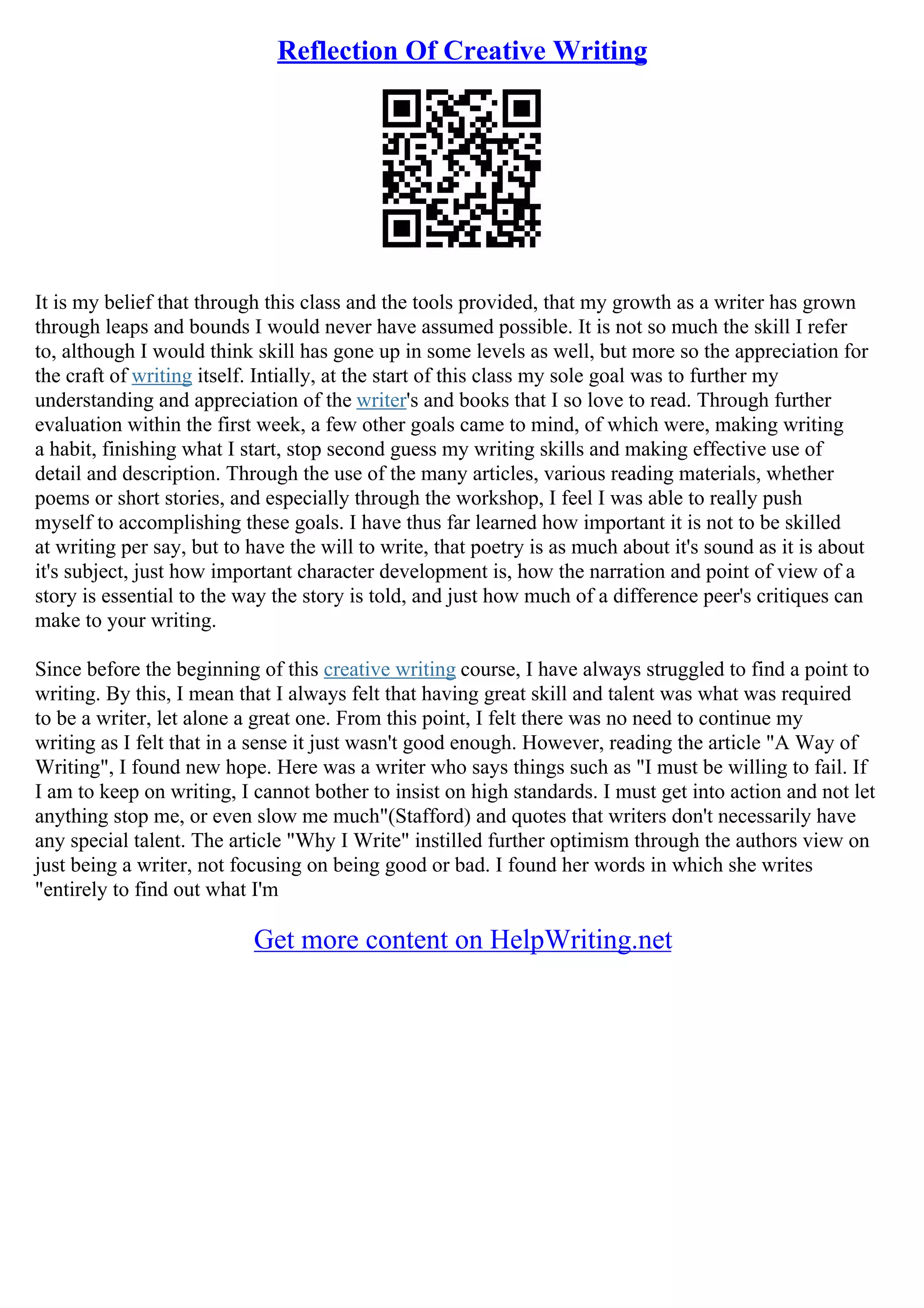 Reflection Of Creative Writing
It is my belief that through this class and the tools provided, that my growth as a writer has grown
through leaps and bounds I would never have assumed possible. It is not so much the skill I refer
to, although I would think skill has gone up in some levels as well, but more so the appreciation for
the craft of writing itself. Intially, at the start of this class my sole goal was to further my
understanding and appreciation of the writer's and books that I so love to read. Through further
evaluation within the first week, a few other goals came to mind, of which were, making writing
a habit, finishing what I start, stop second guess my writing skills and making effective use of
detail and description. Through the use of the many articles, various reading materials, whether
poems or short stories, and especially through the workshop, I feel I was able to really push
myself to accomplishing these goals. I have thus far learned how important it is not to be skilled
at writing per say, but to have the will to write, that poetry is as much about it's sound as it is about
it's subject, just how important character development is, how the narration and point of view of a
story is essential to the way the story is told, and just how much of a difference peer's critiques can
make to your writing.
Since before the beginning of this creative writing course, I have always struggled to find a point to
writing. By this, I mean that I always felt that having great skill and talent was what was required
to be a writer, let alone a great one. From this point, I felt there was no need to continue my
writing as I felt that in a sense it just wasn't good enough. However, reading the article "A Way of
Writing", I found new hope. Here was a writer who says things such as "I must be willing to fail. If
I am to keep on writing, I cannot bother to insist on high standards. I must get into action and not let
anything stop me, or even slow me much"(Stafford) and quotes that writers don't necessarily have
any special talent. The article "Why I Write" instilled further optimism through the authors view on
just being a writer, not focusing on being good or bad. I found her words in which she writes
"entirely to find out what I'm
Get more content on HelpWriting.net
 