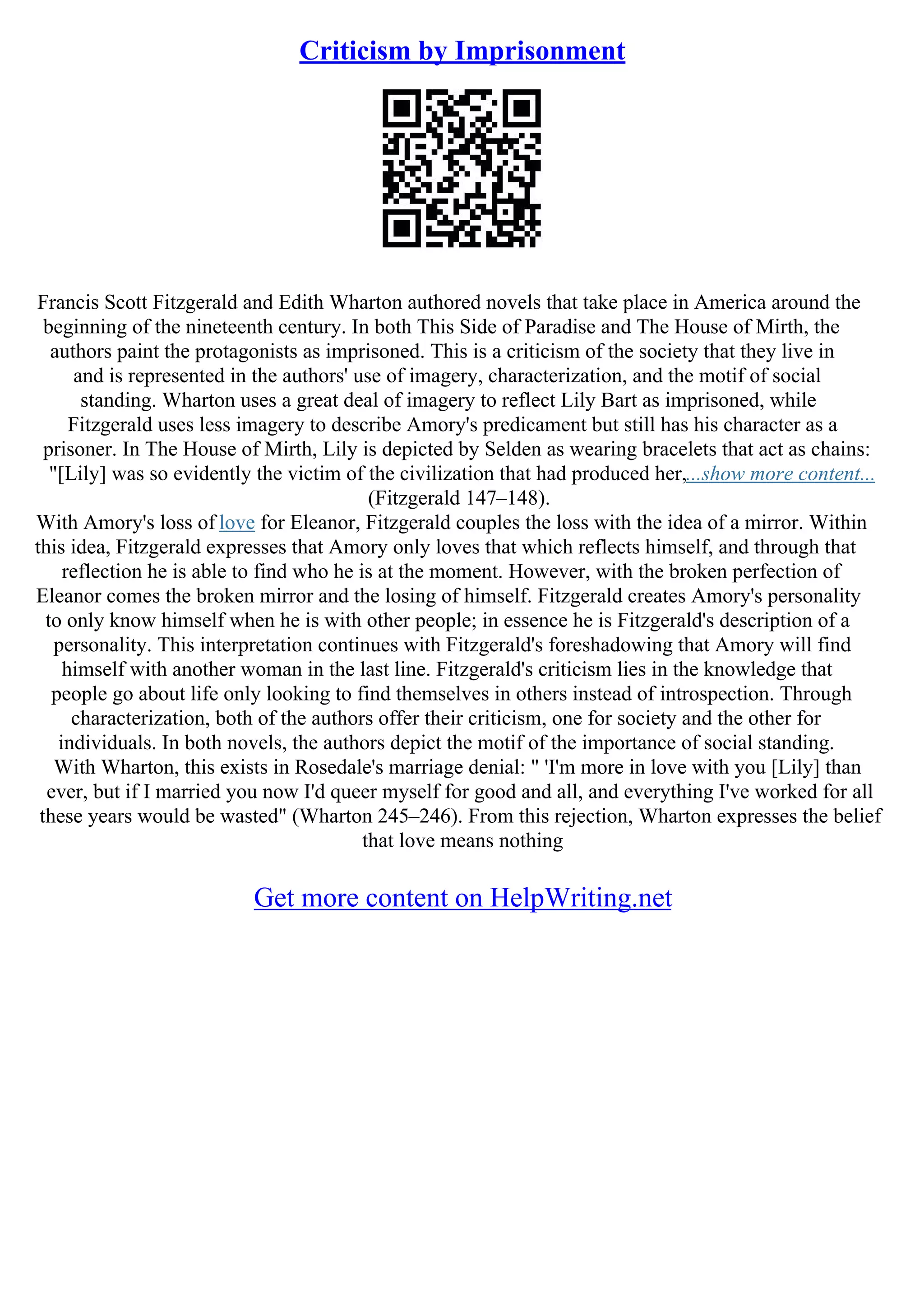 Criticism by Imprisonment
Francis Scott Fitzgerald and Edith Wharton authored novels that take place in America around the
beginning of the nineteenth century. In both This Side of Paradise and The House of Mirth, the
authors paint the protagonists as imprisoned. This is a criticism of the society that they live in
and is represented in the authors' use of imagery, characterization, and the motif of social
standing. Wharton uses a great deal of imagery to reflect Lily Bart as imprisoned, while
Fitzgerald uses less imagery to describe Amory's predicament but still has his character as a
prisoner. In The House of Mirth, Lily is depicted by Selden as wearing bracelets that act as chains:
"[Lily] was so evidently the victim of the civilization that had produced her,...show more content...
(Fitzgerald 147–148).
With Amory's loss of love for Eleanor, Fitzgerald couples the loss with the idea of a mirror. Within
this idea, Fitzgerald expresses that Amory only loves that which reflects himself, and through that
reflection he is able to find who he is at the moment. However, with the broken perfection of
Eleanor comes the broken mirror and the losing of himself. Fitzgerald creates Amory's personality
to only know himself when he is with other people; in essence he is Fitzgerald's description of a
personality. This interpretation continues with Fitzgerald's foreshadowing that Amory will find
himself with another woman in the last line. Fitzgerald's criticism lies in the knowledge that
people go about life only looking to find themselves in others instead of introspection. Through
characterization, both of the authors offer their criticism, one for society and the other for
individuals. In both novels, the authors depict the motif of the importance of social standing.
With Wharton, this exists in Rosedale's marriage denial: " 'I'm more in love with you [Lily] than
ever, but if I married you now I'd queer myself for good and all, and everything I've worked for all
these years would be wasted" (Wharton 245–246). From this rejection, Wharton expresses the belief
that love means nothing
Get more content on HelpWriting.net
 