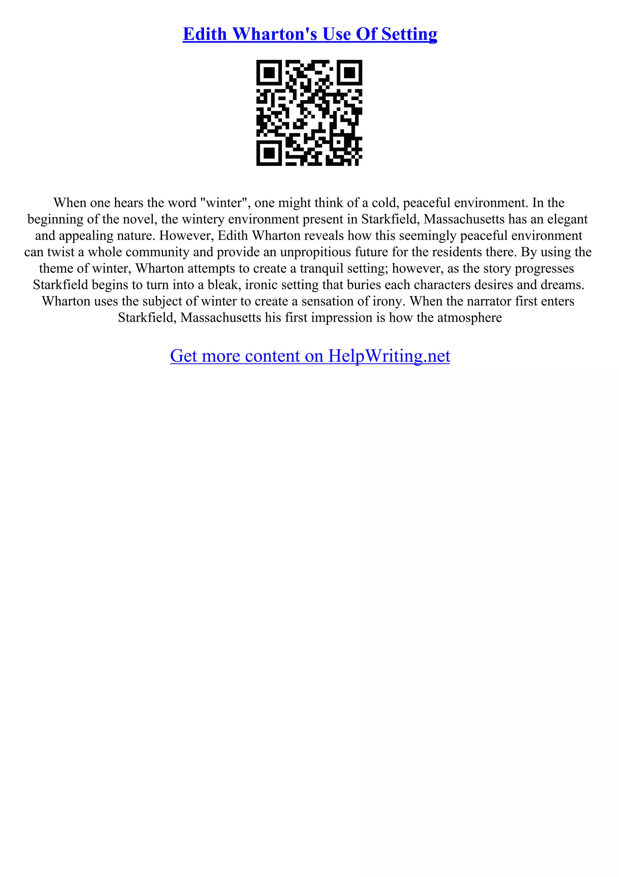 Edith Wharton's Use Of Setting
When one hears the word "winter", one might think of a cold, peaceful environment. In the
beginning of the novel, the wintery environment present in Starkfield, Massachusetts has an elegant
and appealing nature. However, Edith Wharton reveals how this seemingly peaceful environment
can twist a whole community and provide an unpropitious future for the residents there. By using the
theme of winter, Wharton attempts to create a tranquil setting; however, as the story progresses
Starkfield begins to turn into a bleak, ironic setting that buries each characters desires and dreams.
Wharton uses the subject of winter to create a sensation of irony. When the narrator first enters
Starkfield, Massachusetts his first impression is how the atmosphere
Get more content on HelpWriting.net
 