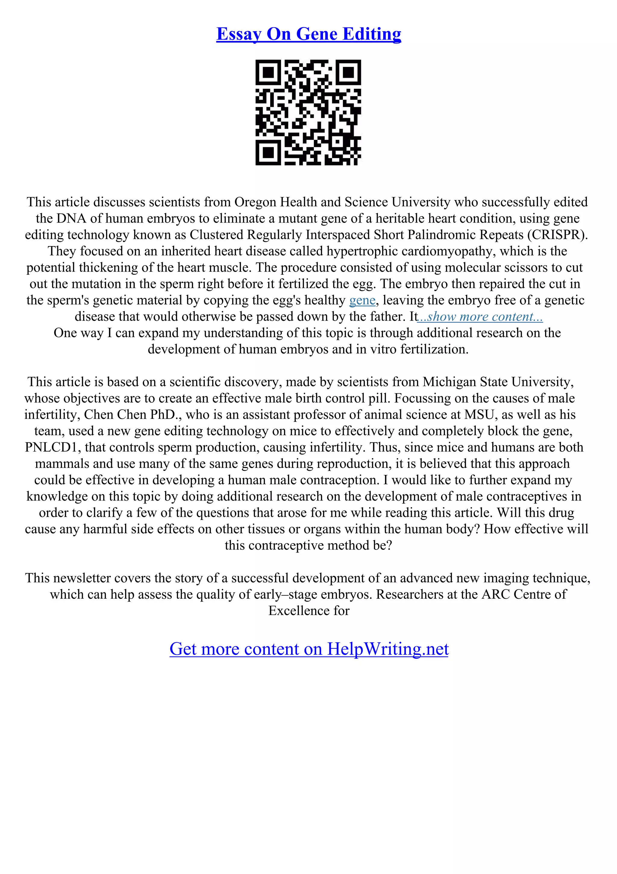 Essay On Gene Editing
This article discusses scientists from Oregon Health and Science University who successfully edited
the DNA of human embryos to eliminate a mutant gene of a heritable heart condition, using gene
editing technology known as Clustered Regularly Interspaced Short Palindromic Repeats (CRISPR).
They focused on an inherited heart disease called hypertrophic cardiomyopathy, which is the
potential thickening of the heart muscle. The procedure consisted of using molecular scissors to cut
out the mutation in the sperm right before it fertilized the egg. The embryo then repaired the cut in
the sperm's genetic material by copying the egg's healthy gene, leaving the embryo free of a genetic
disease that would otherwise be passed down by the father. It...show more content...
One way I can expand my understanding of this topic is through additional research on the
development of human embryos and in vitro fertilization.
This article is based on a scientific discovery, made by scientists from Michigan State University,
whose objectives are to create an effective male birth control pill. Focussing on the causes of male
infertility, Chen Chen PhD., who is an assistant professor of animal science at MSU, as well as his
team, used a new gene editing technology on mice to effectively and completely block the gene,
PNLCD1, that controls sperm production, causing infertility. Thus, since mice and humans are both
mammals and use many of the same genes during reproduction, it is believed that this approach
could be effective in developing a human male contraception. I would like to further expand my
knowledge on this topic by doing additional research on the development of male contraceptives in
order to clarify a few of the questions that arose for me while reading this article. Will this drug
cause any harmful side effects on other tissues or organs within the human body? How effective will
this contraceptive method be?
This newsletter covers the story of a successful development of an advanced new imaging technique,
which can help assess the quality of early–stage embryos. Researchers at the ARC Centre of
Excellence for
Get more content on HelpWriting.net
 