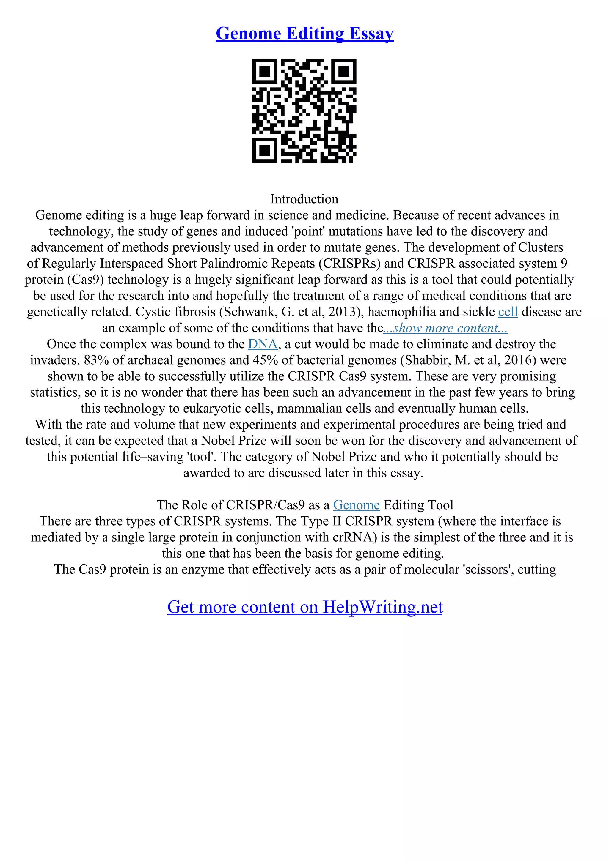 Genome Editing Essay
Introduction
Genome editing is a huge leap forward in science and medicine. Because of recent advances in
technology, the study of genes and induced 'point' mutations have led to the discovery and
advancement of methods previously used in order to mutate genes. The development of Clusters
of Regularly Interspaced Short Palindromic Repeats (CRISPRs) and CRISPR associated system 9
protein (Cas9) technology is a hugely significant leap forward as this is a tool that could potentially
be used for the research into and hopefully the treatment of a range of medical conditions that are
genetically related. Cystic fibrosis (Schwank, G. et al, 2013), haemophilia and sickle cell disease are
an example of some of the conditions that have the...show more content...
Once the complex was bound to the DNA, a cut would be made to eliminate and destroy the
invaders. 83% of archaeal genomes and 45% of bacterial genomes (Shabbir, M. et al, 2016) were
shown to be able to successfully utilize the CRISPR Cas9 system. These are very promising
statistics, so it is no wonder that there has been such an advancement in the past few years to bring
this technology to eukaryotic cells, mammalian cells and eventually human cells.
With the rate and volume that new experiments and experimental procedures are being tried and
tested, it can be expected that a Nobel Prize will soon be won for the discovery and advancement of
this potential life–saving 'tool'. The category of Nobel Prize and who it potentially should be
awarded to are discussed later in this essay.
The Role of CRISPR/Cas9 as a Genome Editing Tool
There are three types of CRISPR systems. The Type II CRISPR system (where the interface is
mediated by a single large protein in conjunction with crRNA) is the simplest of the three and it is
this one that has been the basis for genome editing.
The Cas9 protein is an enzyme that effectively acts as a pair of molecular 'scissors', cutting
Get more content on HelpWriting.net
 