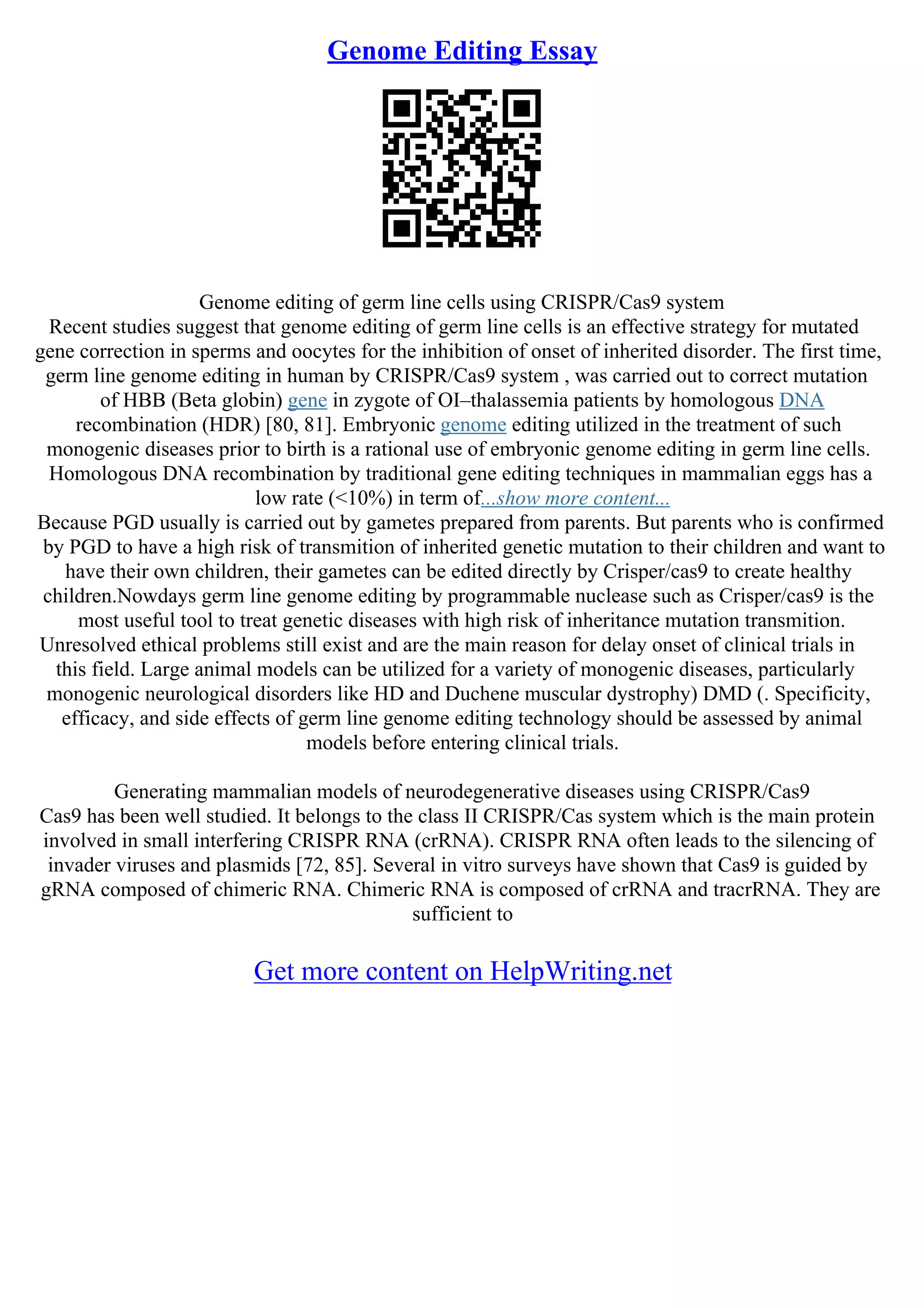 Genome Editing Essay
Genome editing of germ line cells using CRISPR/Cas9 system
Recent studies suggest that genome editing of germ line cells is an effective strategy for mutated
gene correction in sperms and oocytes for the inhibition of onset of inherited disorder. The first time,
germ line genome editing in human by CRISPR/Cas9 system , was carried out to correct mutation
of HBB (Beta globin) gene in zygote of ОІ–thalassemia patients by homologous DNA
recombination (HDR) [80, 81]. Embryonic genome editing utilized in the treatment of such
monogenic diseases prior to birth is a rational use of embryonic genome editing in germ line cells.
Homologous DNA recombination by traditional gene editing techniques in mammalian eggs has a
low rate (<10%) in term of...show more content...
Because PGD usually is carried out by gametes prepared from parents. But parents who is confirmed
by PGD to have a high risk of transmition of inherited genetic mutation to their children and want to
have their own children, their gametes can be edited directly by Crisper/cas9 to create healthy
children.Nowdays germ line genome editing by programmable nuclease such as Crisper/cas9 is the
most useful tool to treat genetic diseases with high risk of inheritance mutation transmition.
Unresolved ethical problems still exist and are the main reason for delay onset of clinical trials in
this field. Large animal models can be utilized for a variety of monogenic diseases, particularly
monogenic neurological disorders like HD and Duchene muscular dystrophy) DMD (. Specificity,
efficacy, and side effects of germ line genome editing technology should be assessed by animal
models before entering clinical trials.
Generating mammalian models of neurodegenerative diseases using CRISPR/Cas9
Cas9 has been well studied. It belongs to the class II CRISPR/Cas system which is the main protein
involved in small interfering CRISPR RNA (crRNA). CRISPR RNA often leads to the silencing of
invader viruses and plasmids [72, 85]. Several in vitro surveys have shown that Cas9 is guided by
gRNA composed of chimeric RNA. Chimeric RNA is composed of crRNA and tracrRNA. They are
sufficient to
Get more content on HelpWriting.net
 