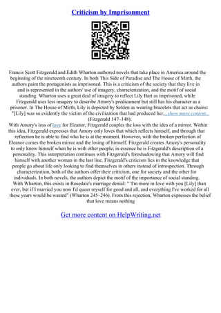 Criticism by Imprisonment
Francis Scott Fitzgerald and Edith Wharton authored novels that take place in America around the
beginning of the nineteenth century. In both This Side of Paradise and The House of Mirth, the
authors paint the protagonists as imprisoned. This is a criticism of the society that they live in
and is represented in the authors' use of imagery, characterization, and the motif of social
standing. Wharton uses a great deal of imagery to reflect Lily Bart as imprisoned, while
Fitzgerald uses less imagery to describe Amory's predicament but still has his character as a
prisoner. In The House of Mirth, Lily is depicted by Selden as wearing bracelets that act as chains:
"[Lily] was so evidently the victim of the civilization that had produced her,...show more content...
(Fitzgerald 147–148).
With Amory's loss of love for Eleanor, Fitzgerald couples the loss with the idea of a mirror. Within
this idea, Fitzgerald expresses that Amory only loves that which reflects himself, and through that
reflection he is able to find who he is at the moment. However, with the broken perfection of
Eleanor comes the broken mirror and the losing of himself. Fitzgerald creates Amory's personality
to only know himself when he is with other people; in essence he is Fitzgerald's description of a
personality. This interpretation continues with Fitzgerald's foreshadowing that Amory will find
himself with another woman in the last line. Fitzgerald's criticism lies in the knowledge that
people go about life only looking to find themselves in others instead of introspection. Through
characterization, both of the authors offer their criticism, one for society and the other for
individuals. In both novels, the authors depict the motif of the importance of social standing.
With Wharton, this exists in Rosedale's marriage denial: " 'I'm more in love with you [Lily] than
ever, but if I married you now I'd queer myself for good and all, and everything I've worked for all
these years would be wasted" (Wharton 245–246). From this rejection, Wharton expresses the belief
that love means nothing
Get more content on HelpWriting.net
 