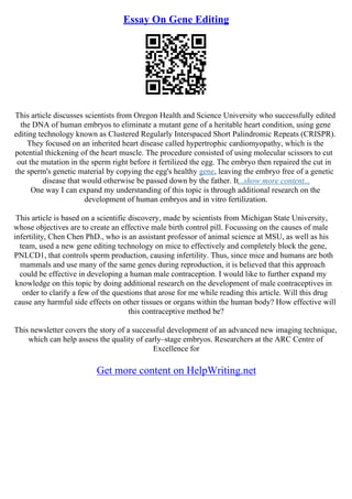 Essay On Gene Editing
This article discusses scientists from Oregon Health and Science University who successfully edited
the DNA of human embryos to eliminate a mutant gene of a heritable heart condition, using gene
editing technology known as Clustered Regularly Interspaced Short Palindromic Repeats (CRISPR).
They focused on an inherited heart disease called hypertrophic cardiomyopathy, which is the
potential thickening of the heart muscle. The procedure consisted of using molecular scissors to cut
out the mutation in the sperm right before it fertilized the egg. The embryo then repaired the cut in
the sperm's genetic material by copying the egg's healthy gene, leaving the embryo free of a genetic
disease that would otherwise be passed down by the father. It...show more content...
One way I can expand my understanding of this topic is through additional research on the
development of human embryos and in vitro fertilization.
This article is based on a scientific discovery, made by scientists from Michigan State University,
whose objectives are to create an effective male birth control pill. Focussing on the causes of male
infertility, Chen Chen PhD., who is an assistant professor of animal science at MSU, as well as his
team, used a new gene editing technology on mice to effectively and completely block the gene,
PNLCD1, that controls sperm production, causing infertility. Thus, since mice and humans are both
mammals and use many of the same genes during reproduction, it is believed that this approach
could be effective in developing a human male contraception. I would like to further expand my
knowledge on this topic by doing additional research on the development of male contraceptives in
order to clarify a few of the questions that arose for me while reading this article. Will this drug
cause any harmful side effects on other tissues or organs within the human body? How effective will
this contraceptive method be?
This newsletter covers the story of a successful development of an advanced new imaging technique,
which can help assess the quality of early–stage embryos. Researchers at the ARC Centre of
Excellence for
Get more content on HelpWriting.net
 