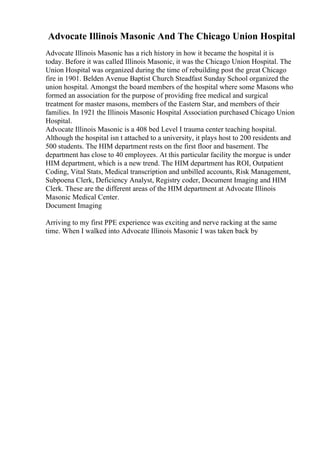 Advocate Illinois Masonic And The Chicago Union Hospital
Advocate Illinois Masonic has a rich history in how it became the hospital it is
today. Before it was called Illinois Masonic, it was the Chicago Union Hospital. The
Union Hospital was organized during the time of rebuilding post the great Chicago
fire in 1901. Belden Avenue Baptist Church Steadfast Sunday School organized the
union hospital. Amongst the board members of the hospital where some Masons who
formed an association for the purpose of providing free medical and surgical
treatment for master masons, members of the Eastern Star, and members of their
families. In 1921 the Illinois Masonic Hospital Association purchased Chicago Union
Hospital.
Advocate Illinois Masonic is a 408 bed Level I trauma center teaching hospital.
Although the hospital isn t attached to a university, it plays host to 200 residents and
500 students. The HIM department rests on the first floor and basement. The
department has close to 40 employees. At this particular facility the morgue is under
HIM department, which is a new trend. The HIM department has ROI, Outpatient
Coding, Vital Stats, Medical transcription and unbilled accounts, Risk Management,
Subpoena Clerk, Deficiency Analyst, Registry coder, Document Imaging and HIM
Clerk. These are the different areas of the HIM department at Advocate Illinois
Masonic Medical Center.
Document Imaging
Arriving to my first PPE experience was exciting and nerve racking at the same
time. When I walked into Advocate Illinois Masonic I was taken back by
 