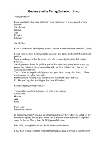 Modern Studies Voting Behaviour Essay
Voting Behavior
Long term factors that may influence voting behavior over a long period of time
include:
Social class
Gender
Age
Religion
Ethnicity
Social Class
Class is the basis of British party politics: all else is embellishment and detail (Pulzer)
Social class is one of the fundamental divisions that define post war British electoral
politics.
Some would suggest that the social class of a person might explain their voting
behavior.
Social groups will vote for political parties that serve their group interests best e.g.
people that belong to the working class will vote for a political party that serves
working class interests.
This is called socio political alignment and gave rise to strong class based ... Show
more content on Helpwriting.net ...
there was more working class conservatives than middle class radicals.
Г The working class was bigger than the middle class
Factors affecting voting behavior
The complex long term influences on voters, for example
Social class
Gender
Age
Race
Short term:
Influence of Media
In Richmond, North Yorkshire an affluent constituency 63% of people voted for the
conservative party. In Glasgow, North East a deprived constituency 68% of people
voted for labour. This is form the 2010 general election.
Post 1974: Voting behavior and the influence of social class:
Since 1970 s it is possible to conclude that there has been a decline in the influence
 