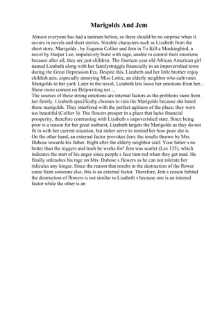 Marigolds And Jem
Almost everyone has had a tantrum before, so there should be no surprise when it
occurs in novels and short stories. Notable characters such as Lizabeth from the
short story, Marigolds , by Eugenia Collier and Jem in To Kill a Mockingbird, a
novel by Harper Lee, impulsively burst with rage, unable to control their emotions
because after all, they are just children. The fourteen year old African American girl
named Lizabeth along with her familystruggle financially in an impoverished town
during the Great Depression Era. Despite this, Lizabeth and her little brother enjoy
childish acts, especially annoying Miss Lottie, an elderly neighbor who cultivates
Marigolds in her yard. Later in the novel, Lizabeth lets loose her emotions from her...
Show more content on Helpwriting.net ...
The sources of these strong emotions are internal factors as the problems stem from
her family. Lizabeth specifically chooses to ruin the Marigolds because she hated
those marigolds. They interfered with the perfect ugliness of the place; they were
too beautiful (Collier 3). The flowers prosper in a place that lacks financial
prosperity, therefore contrasting with Lizabeth s impoverished state. Since being
poor is a reason for her great outburst, Lizabeth targets the Marigolds as they do not
fit in with her current situation, but rather serve to remind her how poor she is.
On the other hand, an external factor provokes Jem: the insults thrown by Mrs.
Dubose towards his father. Right after the elderly neighbor said: Your father s no
better than the niggers and trash he works for! Jem was scarlet (Lee 135), which
indicates the start of his anger since people s face turn red when they get mad. He
finally unleashes his rage on Mrs. Dubose s flowers as he can not tolerate her
ridicules any longer. Since the reason that results in the destruction of the flower
came from someone else, this is an external factor. Therefore, Jem s reason behind
the destruction of flowers is not similar to Lizabeth s because one is an internal
factor while the other is an
 