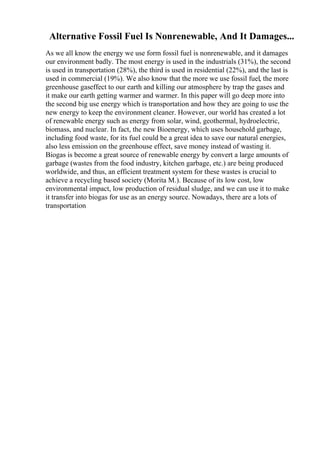Alternative Fossil Fuel Is Nonrenewable, And It Damages...
As we all know the energy we use form fossil fuel is nonrenewable, and it damages
our environment badly. The most energy is used in the industrials (31%), the second
is used in transportation (28%), the third is used in residential (22%), and the last is
used in commercial (19%). We also know that the more we use fossil fuel, the more
greenhouse gaseffect to our earth and killing our atmosphere by trap the gases and
it make our earth getting warmer and warmer. In this paper will go deep more into
the second big use energy which is transportation and how they are going to use the
new energy to keep the environment cleaner. However, our world has created a lot
of renewable energy such as energy from solar, wind, geothermal, hydroelectric,
biomass, and nuclear. In fact, the new Bioenergy, which uses household garbage,
including food waste, for its fuel could be a great idea to save our natural energies,
also less emission on the greenhouse effect, save money instead of wasting it.
Biogas is become a great source of renewable energy by convert a large amounts of
garbage (wastes from the food industry, kitchen garbage, etc.) are being produced
worldwide, and thus, an efficient treatment system for these wastes is crucial to
achieve a recycling based society (Morita M.). Because of its low cost, low
environmental impact, low production of residual sludge, and we can use it to make
it transfer into biogas for use as an energy source. Nowadays, there are a lots of
transportation
 