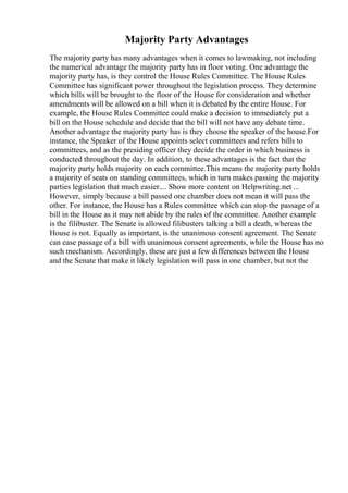 Majority Party Advantages
The majority party has many advantages when it comes to lawmaking, not including
the numerical advantage the majority party has in floor voting. One advantage the
majority party has, is they control the House Rules Committee. The House Rules
Committee has significant power throughout the legislation process. They determine
which bills will be brought to the floor of the House for consideration and whether
amendments will be allowed on a bill when it is debated by the entire House. For
example, the House Rules Committee could make a decision to immediately put a
bill on the House schedule and decide that the bill will not have any debate time.
Another advantage the majority party has is they choose the speaker of the house.For
instance, the Speaker of the House appoints select committees and refers bills to
committees, and as the presiding officer they decide the order in which business is
conducted throughout the day. In addition, to these advantages is the fact that the
majority party holds majority on each committee.This means the majority party holds
a majority of seats on standing committees, which in turn makes passing the majority
parties legislation that much easier.... Show more content on Helpwriting.net ...
However, simply because a bill passed one chamber does not mean it will pass the
other. For instance, the House has a Rules committee which can stop the passage of a
bill in the House as it may not abide by the rules of the committee. Another example
is the filibuster. The Senate is allowed filibusters talking a bill a death, whereas the
House is not. Equally as important, is the unanimous consent agreement. The Senate
can ease passage of a bill with unanimous consent agreements, while the House has no
such mechanism. Accordingly, these are just a few differences between the House
and the Senate that make it likely legislation will pass in one chamber, but not the
 