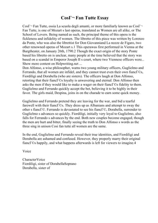 CosГ¬ Fan Tutte Essay
CosГ¬ Fan Tutte, ossia La scuola degli amanti, or more familiarly known as CosГ¬
Fan Tutte, is one of Mozart s last operas, translated as Women are all alike, or The
School of Lovers. Being named as such, the principal theme of this opera is the
fickleness and infidelity of women. The libretto of this piece was written by Lorenzo
da Ponte, who was also the librettist for Don Giovanniand La nozze de Figaro, two
other renowned operas of Mozart s.1 This operawas first performed in Vienna at the
Burgtheater, on January 26th, 1790.2 Though the exact origin of the story Ponte
based his libretto on is unclear, many people at the time believed that the story was
based on a scandal in Emperor Joseph II s court, where two Viennese officers were...
Show more content on Helpwriting.net ...
Don Alfonso, a wise philosopher, warns two young military officers, Guglielmo and
Ferrando, that all women are infidel, and they cannot trust even their own fiancГ©s,
Fiordiligi and Dorabella (who are sisters). The officers laugh at Don Alfonso,
retorting that their fiancГ©s loyalty is unwavering and eternal. Don Alfonso then
asks the men if they would like to make a wager on their fiancГ©s fidelity to them.
Guglielmo and Ferrando quickly accept the bet, believing it to be highly in their
favor. The girls maid, Despina, joins in on the charade to earn some quick money.
Guglielmo and Ferrando pretend they are leaving for the war, and bid a tearful
farewell with their fiancГ©s. They dress up as Albanians and attempt to sway the
other s fiancГ©. Ferrando is devastated to see his fiancГ©, Dorabella, surrender to
Guglielmo s advances so quickly. Fiordiligi, initially very loyal to Guglielmo, also
falls for Ferrando s advances by the end. Both new couples become engaged, though
the men are hurt and bitter, finally seeing the truth to Don Alfonso s words as the
three sing in unison Cosi fan tutte all women are the same.
In the end, Guglielmo and Ferrando reveal their true identities, and Fiordiligi and
Dorabella are ashamed and confused. However, they properly marry their original
fiancГ©s happily, and what happens afterwards is left for viewers to imagine.4
Voice
CharacterVoice
Fiordiligi, sister of DorabellaSoprano
Dorabella, sister of
 