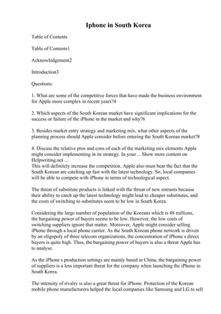 Iphone in South Korea
Table of Contents
Table of Contents1
Acknowledgement2
Introduction3
Questions:
1. What are some of the competitive forces that have made the business environment
for Apple more complex in recent years?4
2. Which aspects of the South Korean market have significant implications for the
success or failure of the iPhone in the market and why?6
3. Besides market entry strategy and marketing mix, what other aspects of the
planning process should Apple consider before entering the South Korean market?8
4. Discuss the relative pros and cons of each of the marketing mix elements Apple
might consider implementing in its strategy. In your ... Show more content on
Helpwriting.net ...
This will definitely increase the competition. Apple also must bear the fact that the
South Korean are catching up fast with the latest technology. So, local companies
will be able to compete with iPhone in terms of technological aspect.
The threat of substitute products is linked with the threat of new entrants because
their ability to catch up the latest technology might lead to cheaper substitutes, and
the costs of switching to substitutes seem to be low in South Korea.
Considering the large number of population of the Koreans which is 48 millions,
the bargaining power of buyers seems to be low. However, the low costs of
switching suppliers ignore that matter. Moreover, Apple might consider selling
iPhone through a local phone carrier. As the South Korean phone network is driven
by an oligopoly of three telecom organizations, the concentration of iPhone s direct
buyers is quite high. Thus, the bargaining power of buyers is also a threat Apple has
to analyse.
As the iPhone s production settings are mainly based in China, the bargaining power
of suppliers is a less important threat for the company when launching the iPhone in
South Korea.
The intensity of rivalry is also a great threat for iPhone. Protection of the Korean
mobile phone manufacturers helped the local companies like Samsung and LG to sell
 