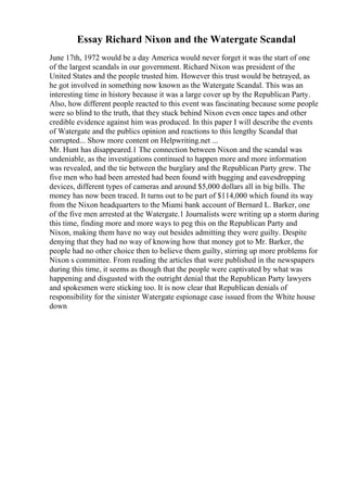 Essay Richard Nixon and the Watergate Scandal
June 17th, 1972 would be a day America would never forget it was the start of one
of the largest scandals in our government. Richard Nixon was president of the
United States and the people trusted him. However this trust would be betrayed, as
he got involved in something now known as the Watergate Scandal. This was an
interesting time in history because it was a large cover up by the Republican Party.
Also, how different people reacted to this event was fascinating because some people
were so blind to the truth, that they stuck behind Nixon even once tapes and other
credible evidence against him was produced. In this paper I will describe the events
of Watergate and the publics opinion and reactions to this lengthy Scandal that
corrupted... Show more content on Helpwriting.net ...
Mr. Hunt has disappeared.1 The connection between Nixon and the scandal was
undeniable, as the investigations continued to happen more and more information
was revealed, and the tie between the burglary and the Republican Party grew. The
five men who had been arrested had been found with bugging and eavesdropping
devices, different types of cameras and around $5,000 dollars all in big bills. The
money has now been traced. It turns out to be part of $114,000 which found its way
from the Nixon headquarters to the Miami bank account of Bernard L. Barker, one
of the five men arrested at the Watergate.1 Journalists were writing up a storm during
this time, finding more and more ways to peg this on the Republican Party and
Nixon, making them have no way out besides admitting they were guilty. Despite
denying that they had no way of knowing how that money got to Mr. Barker, the
people had no other choice then to believe them guilty, stirring up more problems for
Nixon s committee. From reading the articles that were published in the newspapers
during this time, it seems as though that the people were captivated by what was
happening and disgusted with the outright denial that the Republican Party lawyers
and spokesmen were sticking too. It is now clear that Republican denials of
responsibility for the sinister Watergate espionage case issued from the White house
down
 