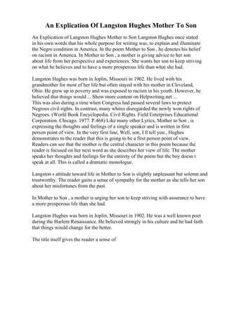 An Explication Of Langston Hughes Mother To Son
An Explication of Langston Hughes Mother to Son Langston Hughes once stated
in his own words that his whole purpose for writing was, to explain and illuminate
the Negro condition in America. In the poem Mother to Son , he denotes his belief
on racism in America. In Mother to Son , a mother is giving advice to her son
about life from her perspective and experiences. She wants her son to keep striving
on what he believes and to have a more prosperous life than what she had.
Langston Hughes was born in Joplin, Missouri in 1902. He lived with his
grandmother for most of her life but often stayed with his mother in Cleveland,
Ohio. He grew up in poverty and was exposed to racism in his youth. However, he
believed that things would ... Show more content on Helpwriting.net ...
This was also during a time when Congress had passed several laws to protect
Negroes civil rights. In contrast, many whites disregarded the newly won rights of
Negroes. (World Book Encyclopedia. Civil Rights. Field Enterprises Educational
Corporation. Chicago. 1977. P.468) Like many other Lyrics, Mother to Son , is
expressing the thoughts and feelings of a single speaker and is written in first
person point of view. In the very first line, Well, son, I ll tell you , Hughes
demonstrates to the reader that this is going to be a first person point of view.
Readers can see that the mother is the central character in this poem because the
reader is focused on her next word as she describes her view of life. The mother
speaks her thoughts and feelings for the entirety of the poem but the boy doesn t
speak at all. This is called a dramatic monologue.
Langston s attitude toward life in Mother to Son is slightly unpleasant but solemn and
trustworthy. The reader gains a sense of sympathy for the mother as she tells her son
about her misfortunes from the past.
In Mother to Son , a mother is urging her son to keep striving with assurance to have
a more prosperous life than she had.
Langston Hughes was born in Joplin, Missouri in 1902. He was a well known poet
during the Harlem Renaissance. He believed strongly in his culture and he had faith
that things would change for the better.
The title itself gives the reader a sense of
 