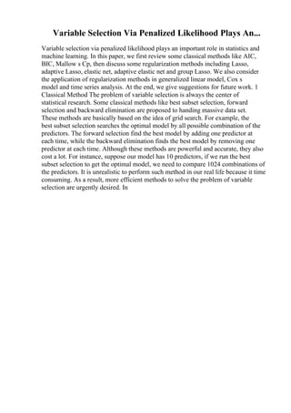 Variable Selection Via Penalized Likelihood Plays An...
Variable selection via penalized likelihood plays an important role in statistics and
machine learning. In this paper, we first review some classical methods like AIC,
BIC, Mallow s Cp, then discuss some regularization methods including Lasso,
adaptive Lasso, elastic net, adaptive elastic net and group Lasso. We also consider
the application of regularization methods in generalized linear model, Cox s
model and time series analysis. At the end, we give suggestions for future work. 1
Classical Method The problem of variable selection is always the center of
statistical research. Some classical methods like best subset selection, forward
selection and backward elimination are proposed to handing massive data set.
These methods are basically based on the idea of grid search. For example, the
best subset selection searches the optimal model by all possible combination of the
predictors. The forward selection find the best model by adding one predictor at
each time, while the backward elimination finds the best model by removing one
predictor at each time. Although these methods are powerful and accurate, they also
cost a lot. For instance, suppose our model has 10 predictors, if we run the best
subset selection to get the optimal model, we need to compare 1024 combinations of
the predictors. It is unrealistic to perform such method in our real life because it time
consuming. As a result, more efficient methods to solve the problem of variable
selection are urgently desired. In
 
