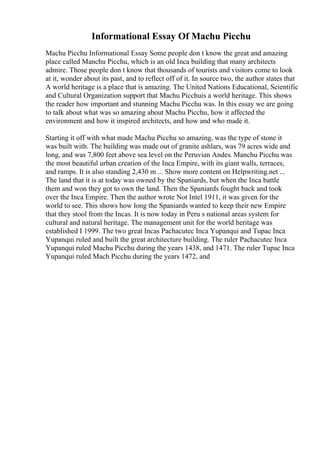 Informational Essay Of Machu Picchu
Machu Picchu Informational Essay Some people don t know the great and amazing
place called Manchu Picchu, which is an old Inca building that many architects
admire. Those people don t know that thousands of tourists and visitors come to look
at it, wonder about its past, and to reflect off of it. In source two, the author states that
A world heritage is a place that is amazing. The United Nations Educational, Scientific
and Cultural Organization support that Machu Picchuis a world heritage. This shows
the reader how important and stunning Machu Picchu was. In this essay we are going
to talk about what was so amazing about Machu Picchu, how it affected the
environment and how it inspired architects, and how and who made it.
Starting it off with what made Machu Picchu so amazing, was the type of stone it
was built with. The building was made out of granite ashlars, was 79 acres wide and
long, and was 7,800 feet above sea level on the Peruvian Andes. Manchu Picchu was
the most beautiful urban creation of the Inca Empire, with its giant walls, terraces,
and ramps. It is also standing 2,430 m ... Show more content on Helpwriting.net ...
The land that it is at today was owned by the Spaniards, but when the Inca battle
them and won they got to own the land. Then the Spaniards fought back and took
over the Inca Empire. Then the author wrote Not Intel 1911, it was given for the
world to see. This shows how long the Spaniards wanted to keep their new Empire
that they stool from the Incas. It is now today in Peru s national areas system for
cultural and natural heritage. The management unit for the world heritage was
established I 1999. The two great Incas Pachacutec Inca Yupanqui and Tupac Inca
Yupanqui ruled and built the great architecture building. The ruler Pachacutec Inca
Yupanqui ruled Machu Picchu during the years 1438, and 1471. The ruler Tupac Inca
Yupanqui ruled Mach Picchu during the years 1472, and
 