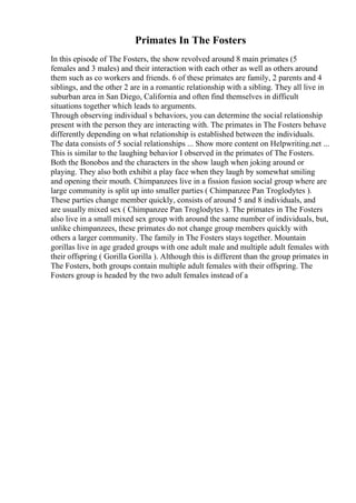 Primates In The Fosters
In this episode of The Fosters, the show revolved around 8 main primates (5
females and 3 males) and their interaction with each other as well as others around
them such as co workers and friends. 6 of these primates are family, 2 parents and 4
siblings, and the other 2 are in a romantic relationship with a sibling. They all live in
suburban area in San Diego, California and often find themselves in difficult
situations together which leads to arguments.
Through observing individual s behaviors, you can determine the social relationship
present with the person they are interacting with. The primates in The Fosters behave
differently depending on what relationship is established between the individuals.
The data consists of 5 social relationships ... Show more content on Helpwriting.net ...
This is similar to the laughing behavior I observed in the primates of The Fosters.
Both the Bonobos and the characters in the show laugh when joking around or
playing. They also both exhibit a play face when they laugh by somewhat smiling
and opening their mouth. Chimpanzees live in a fission fusion social group where are
large community is split up into smaller parties ( Chimpanzee Pan Troglodytes ).
These parties change member quickly, consists of around 5 and 8 individuals, and
are usually mixed sex ( Chimpanzee Pan Troglodytes ). The primates in The Fosters
also live in a small mixed sex group with around the same number of individuals, but,
unlike chimpanzees, these primates do not change group members quickly with
others a larger community. The family in The Fosters stays together. Mountain
gorillas live in age graded groups with one adult male and multiple adult females with
their offspring ( Gorilla Gorilla ). Although this is different than the group primates in
The Fosters, both groups contain multiple adult females with their offspring. The
Fosters group is headed by the two adult females instead of a
 