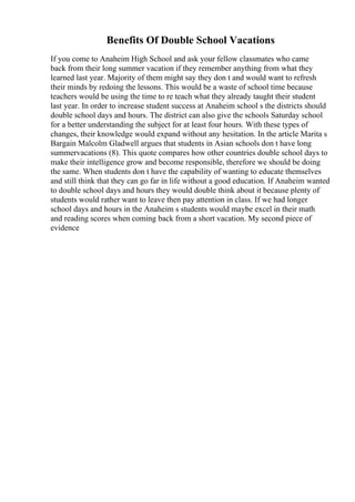 Benefits Of Double School Vacations
If you come to Anaheim High School and ask your fellow classmates who came
back from their long summer vacation if they remember anything from what they
learned last year. Majority of them might say they don t and would want to refresh
their minds by redoing the lessons. This would be a waste of school time because
teachers would be using the time to re teach what they already taught their student
last year. In order to increase student success at Anaheim school s the districts should
double school days and hours. The district can also give the schools Saturday school
for a better understanding the subject for at least four hours. With these types of
changes, their knowledge would expand without any hesitation. In the article Marita s
Bargain Malcolm Gladwell argues that students in Asian schools don t have long
summervacations (8). This quote compares how other countries double school days to
make their intelligence grow and become responsible, therefore we should be doing
the same. When students don t have the capability of wanting to educate themselves
and still think that they can go far in life without a good education. If Anaheim wanted
to double school days and hours they would double think about it because plenty of
students would rather want to leave then pay attention in class. If we had longer
school days and hours in the Anaheim s students would maybe excel in their math
and reading scores when coming back from a short vacation. My second piece of
evidence
 