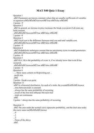 MAT 540 Quiz 1 Essay
Question 1
.вЂЁ Parameters are known, constant values that are usually coefficients of variables
in equations.вЂЁвЂЁвЂЁAnswerвЂЁTrue вЂЁFalse вЂЁвЂЁ
2 points =T
Question 2
.вЂЁ In general, an increase in price increases the break even point if all costs are
held constant.
.вЂЁвЂЁвЂЁAnswerвЂЁTrue вЂЁFalse вЂЁвЂЁ
2 points =F
Question 3
.вЂЁ Fixed cost is the difference between total cost and total variable cost.
.вЂЁвЂЁвЂЁAnswerвЂЁTrue вЂЁFalse вЂЁвЂЁ
2 points =T
Question 4
.вЂЁ Probabilistic techniques assume that no uncertainty exists in model parameters.
.вЂЁвЂЁвЂЁAnswerвЂЁTrue вЂЁFalse вЂЁвЂЁ
2 points =F
Question 5
.вЂЁ P(A | B) is the probability of event A, if we already know that event B has
occurred.
.вЂЁвЂЁвЂЁAnswerвЂЁTrue вЂЁFalse вЂЁвЂЁ
2 points =T
Question 6
. ... Show more content on Helpwriting.net ...
..profit mix
.вЂЁ
2 points =break even point
Question 12
.вЂЁ In a binomial distribution, for each of n trials, the eventвЂЁвЂЁвЂЁAnswer
...time between trials is constant
...always has the same probability of occurring
...result of the first trial influence the next trial
...trials are continuous
.вЂЁ
2 points = always has the same probability of occurring
Question 13
.вЂЁ The area under the normal curve represents probability, and the total area under
the curve sums toвЂЁвЂЁвЂЁAnswer
...0
...1
...2
...None of the above
.вЂЁ
 
