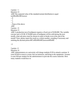 2 points = 1
Question 14
.вЂЁ The expected value of the standard normal distribution is equal
toвЂЁвЂЁвЂЁAnswer
...0
...1
...2
...None of the above
.вЂЁ
2 points = 0
Question 15
.вЂЁ A production run of toothpaste requires a fixed cost of $100,000. The variable
cost per unit is $3.00. If 50,000 units of toothpaste will be sold during the next
month, what sale price must be chosen in order to break even at the end of the
month? Note: please report the result as a whole number, rounding if necessary and
omitting the decimal point.вЂЁ вЂЁвЂЁвЂЁAnswerвЂЁвЂЁ
=3
2 points =5
Question 16
.вЂЁ Administrators at a university will charge students $158 to attend a seminar. It
costs $2160 to reserve a room, hire an instructor, and bring in the equipment. Assume
it costs $50 per student for the administrators to provide the course materials. How
many students would have to
 