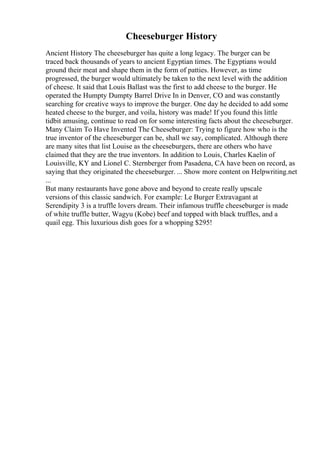Cheeseburger History
Ancient History The cheeseburger has quite a long legacy. The burger can be
traced back thousands of years to ancient Egyptian times. The Egyptians would
ground their meat and shape them in the form of patties. However, as time
progressed, the burger would ultimately be taken to the next level with the addition
of cheese. It said that Louis Ballast was the first to add cheese to the burger. He
operated the Humpty Dumpty Barrel Drive In in Denver, CO and was constantly
searching for creative ways to improve the burger. One day he decided to add some
heated cheese to the burger, and voila, history was made! If you found this little
tidbit amusing, continue to read on for some interesting facts about the cheeseburger.
Many Claim To Have Invented The Cheeseburger: Trying to figure how who is the
true inventor of the cheeseburger can be, shall we say, complicated. Although there
are many sites that list Louise as the cheeseburgers, there are others who have
claimed that they are the true inventors. In addition to Louis, Charles Kaelin of
Louisville, KY and Lionel C. Sternberger from Pasadena, CA have been on record, as
saying that they originated the cheeseburger. ... Show more content on Helpwriting.net
...
But many restaurants have gone above and beyond to create really upscale
versions of this classic sandwich. For example: Le Burger Extravagant at
Serendipity 3 is a truffle lovers dream. Their infamous truffle cheeseburger is made
of white truffle butter, Wagyu (Kobe) beef and topped with black truffles, and a
quail egg. This luxurious dish goes for a whopping $295!
 
