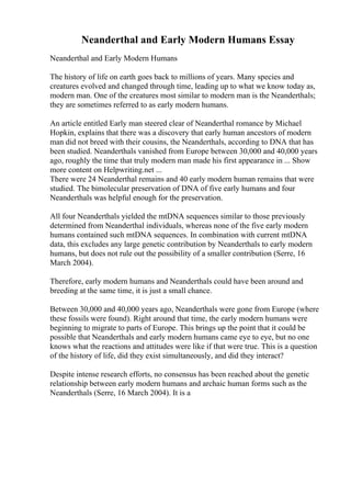Neanderthal and Early Modern Humans Essay
Neanderthal and Early Modern Humans
The history of life on earth goes back to millions of years. Many species and
creatures evolved and changed through time, leading up to what we know today as,
modern man. One of the creatures most similar to modern man is the Neanderthals;
they are sometimes referred to as early modern humans.
An article entitled Early man steered clear of Neanderthal romance by Michael
Hopkin, explains that there was a discovery that early human ancestors of modern
man did not breed with their cousins, the Neanderthals, according to DNA that has
been studied. Neanderthals vanished from Europe between 30,000 and 40,000 years
ago, roughly the time that truly modern man made his first appearance in ... Show
more content on Helpwriting.net ...
There were 24 Neanderthal remains and 40 early modern human remains that were
studied. The bimolecular preservation of DNA of five early humans and four
Neanderthals was helpful enough for the preservation.
All four Neanderthals yielded the mtDNA sequences similar to those previously
determined from Neanderthal individuals, whereas none of the five early modern
humans contained such mtDNA sequences. In combination with current mtDNA
data, this excludes any large genetic contribution by Neanderthals to early modern
humans, but does not rule out the possibility of a smaller contribution (Serre, 16
March 2004).
Therefore, early modern humans and Neanderthals could have been around and
breeding at the same time, it is just a small chance.
Between 30,000 and 40,000 years ago, Neanderthals were gone from Europe (where
these fossils were found). Right around that time, the early modern humans were
beginning to migrate to parts of Europe. This brings up the point that it could be
possible that Neanderthals and early modern humans came eye to eye, but no one
knows what the reactions and attitudes were like if that were true. This is a question
of the history of life, did they exist simultaneously, and did they interact?
Despite intense research efforts, no consensus has been reached about the genetic
relationship between early modern humans and archaic human forms such as the
Neanderthals (Serre, 16 March 2004). It is a
 