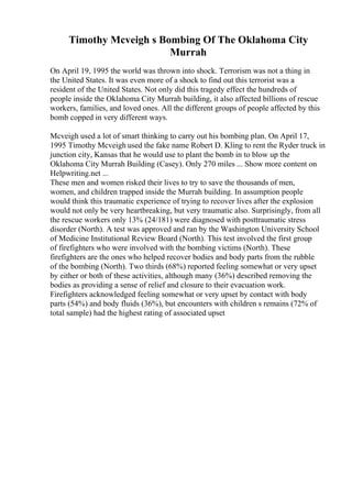 Timothy Mcveigh s Bombing Of The Oklahoma City
Murrah
On April 19, 1995 the world was thrown into shock. Terrorism was not a thing in
the United States. It was even more of a shock to find out this terrorist was a
resident of the United States. Not only did this tragedy effect the hundreds of
people inside the Oklahoma City Murrah building, it also affected billions of rescue
workers, families, and loved ones. All the different groups of people affected by this
bomb copped in very different ways.
Mcveigh used a lot of smart thinking to carry out his bombing plan. On April 17,
1995 Timothy Mcveigh used the fake name Robert D. Kling to rent the Ryder truck in
junction city, Kansas that he would use to plant the bomb in to blow up the
Oklahoma City Murrah Building (Casey). Only 270 miles ... Show more content on
Helpwriting.net ...
These men and women risked their lives to try to save the thousands of men,
women, and children trapped inside the Murrah building. In assumption people
would think this traumatic experience of trying to recover lives after the explosion
would not only be very heartbreaking, but very traumatic also. Surprisingly, from all
the rescue workers only 13% (24/181) were diagnosed with posttraumatic stress
disorder (North). A test was approved and ran by the Washington University School
of Medicine Institutional Review Board (North). This test involved the first group
of firefighters who were involved with the bombing victims (North). These
firefighters are the ones who helped recover bodies and body parts from the rubble
of the bombing (North). Two thirds (68%) reported feeling somewhat or very upset
by either or both of these activities, although many (36%) described removing the
bodies as providing a sense of relief and closure to their evacuation work.
Firefighters acknowledged feeling somewhat or very upset by contact with body
parts (54%) and body fluids (36%), but encounters with children s remains (72% of
total sample) had the highest rating of associated upset
 