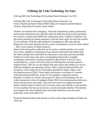 Utilizing Qr Code Technology for Emr.
Utilizing QR Code Technology In Encoding Patient Summary List 2012
Utilizing QR Code Technology In Encoding Patient Summary List
Fatima Alsaleh and Samir Elmasri PhD College of Computer and Information
Systems, King Saud University, Saudi Arabia
Abstract: In situations like emergency, where the immediately gained, summarized
and accurate information may radically make the difference between life and death,
the need for a solution that fulfills this requirement arises. Number of solutions was
previously proposed including emergency card and smart cards, but each has number
of cons and pros. With the rapid adoption of smartphones, QR codes (Quick
Response) is the ideal substitute for the current circumstances. It can be easily read by
... Show more content on Helpwriting.net ...
Smart Card is the perfect media that can be used as a health card due to its small
size, secure, capability of digitizing a huge amount of personal and medical data
[4]. Some attempts have been done by researchers to develop a personal portable
healthcare record smart cards and a corresponding framework to simplify
maintenance and transfer of patient records [9]. Researchers in the U.K. have
created MyCare, a smart card with a fold out USB plug that can hold a patient s
medical history. MyCare was developed with open source that enables it to run on
different computers and operating systems. Data is protected through PINs and
encryption, with a higher level of encryption planned for further stages in the
development process [5][6]. These smart card projects work better in countries
with nationalized health care. In the US For example, competition among
hospitals is a barrier to a smart card system [5]. Smart card technology was not
widely spread due to lack of standards (Dash, 2001); the communications between a
smart card and smart card reader. The cards also need to be updated constantly
which would be hard to enforce [10]. For smart cards, user mobility is only possible
if every machine that the user access has a smart card reader attached. The machine
must support the same standard smart card reader interfaces or use the same
proprietary smart card reader [11].
Research Statement Due to the barriers of smart cards usage including, the high cost
value, the
 