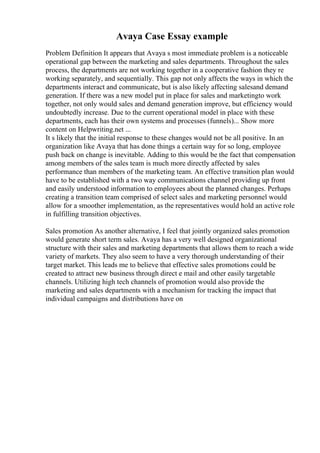 Avaya Case Essay example
Problem Definition It appears that Avaya s most immediate problem is a noticeable
operational gap between the marketing and sales departments. Throughout the sales
process, the departments are not working together in a cooperative fashion they re
working separately, and sequentially. This gap not only affects the ways in which the
departments interact and communicate, but is also likely affecting salesand demand
generation. If there was a new model put in place for sales and marketingto work
together, not only would sales and demand generation improve, but efficiency would
undoubtedly increase. Due to the current operational model in place with these
departments, each has their own systems and processes (funnels)... Show more
content on Helpwriting.net ...
It s likely that the initial response to these changes would not be all positive. In an
organization like Avaya that has done things a certain way for so long, employee
push back on change is inevitable. Adding to this would be the fact that compensation
among members of the sales team is much more directly affected by sales
performance than members of the marketing team. An effective transition plan would
have to be established with a two way communications channel providing up front
and easily understood information to employees about the planned changes. Perhaps
creating a transition team comprised of select sales and marketing personnel would
allow for a smoother implementation, as the representatives would hold an active role
in fulfilling transition objectives.
Sales promotion As another alternative, I feel that jointly organized sales promotion
would generate short term sales. Avaya has a very well designed organizational
structure with their sales and marketing departments that allows them to reach a wide
variety of markets. They also seem to have a very thorough understanding of their
target market. This leads me to believe that effective sales promotions could be
created to attract new business through direct e mail and other easily targetable
channels. Utilizing high tech channels of promotion would also provide the
marketing and sales departments with a mechanism for tracking the impact that
individual campaigns and distributions have on
 