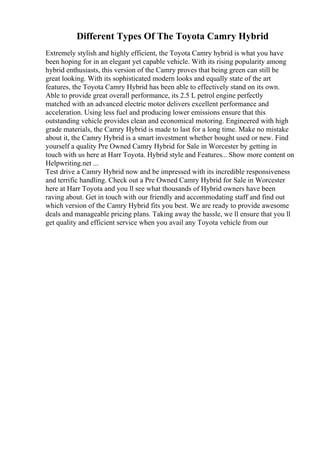 Different Types Of The Toyota Camry Hybrid
Extremely stylish and highly efficient, the Toyota Camry hybrid is what you have
been hoping for in an elegant yet capable vehicle. With its rising popularity among
hybrid enthusiasts, this version of the Camry proves that being green can still be
great looking. With its sophisticated modern looks and equally state of the art
features, the Toyota Camry Hybrid has been able to effectively stand on its own.
Able to provide great overall performance, its 2.5 L petrol engine perfectly
matched with an advanced electric motor delivers excellent performance and
acceleration. Using less fuel and producing lower emissions ensure that this
outstanding vehicle provides clean and economical motoring. Engineered with high
grade materials, the Camry Hybrid is made to last for a long time. Make no mistake
about it, the Camry Hybrid is a smart investment whether bought used or new. Find
yourself a quality Pre Owned Camry Hybrid for Sale in Worcester by getting in
touch with us here at Harr Toyota. Hybrid style and Features... Show more content on
Helpwriting.net ...
Test drive a Camry Hybrid now and be impressed with its incredible responsiveness
and terrific handling. Check out a Pre Owned Camry Hybrid for Sale in Worcester
here at Harr Toyota and you ll see what thousands of Hybrid owners have been
raving about. Get in touch with our friendly and accommodating staff and find out
which version of the Camry Hybrid fits you best. We are ready to provide awesome
deals and manageable pricing plans. Taking away the hassle, we ll ensure that you ll
get quality and efficient service when you avail any Toyota vehicle from our
 