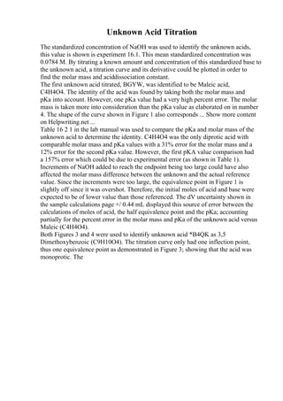 Unknown Acid Titration
The standardized concentration of NaOH was used to identify the unknown acids,
this value is shown is experiment 16.1. This mean standardized concentration was
0.0784 M. By titrating a known amount and concentration of this standardized base to
the unknown acid, a titration curve and its derivative could be plotted in order to
find the molar mass and aciddissociation constant.
The first unknown acid titrated, BGYW, was identified to be Maleic acid,
C4H4O4. The identity of the acid was found by taking both the molar mass and
pKa into account. However, one pKa value had a very high percent error. The molar
mass is taken more into consideration than the pKa value as elaborated on in number
4. The shape of the curve shown in Figure 1 also corresponds ... Show more content
on Helpwriting.net ...
Table 16 2 1 in the lab manual was used to compare the pKa and molar mass of the
unknown acid to determine the identity. C4H4O4 was the only diprotic acid with
comparable molar mass and pKa values with a 31% error for the molar mass and a
12% error for the second pKa value. However, the first pKA value comparison had
a 157% error which could be due to experimental error (as shown in Table 1).
Increments of NaOH added to reach the endpoint being too large could have also
affected the molar mass difference between the unknown and the actual reference
value. Since the increments were too large, the equivalence point in Figure 1 is
slightly off since it was overshot. Therefore, the initial moles of acid and base were
expected to be of lower value than those referenced. The dV uncertainty shown in
the sample calculations page +/ 0.44 mL displayed this source of error between the
calculations of moles of acid, the half equivalence point and the pKa; accounting
partially for the percent error in the molar mass and pKa of the unknown acid versus
Maleic (C4H4O4).
Both Figures 3 and 4 were used to identify unknown acid *B4QK as 3,5
Dimethoxybenzoic (C9H10O4). The titration curve only had one inflection point,
thus one equivalence point as demonstrated in Figure 3; showing that the acid was
monoprotic. The
 