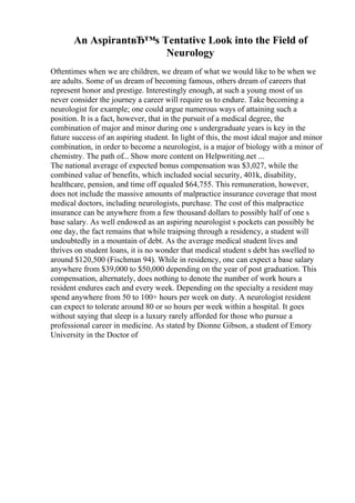 An AspirantвЂ™s Tentative Look into the Field of
Neurology
Oftentimes when we are children, we dream of what we would like to be when we
are adults. Some of us dream of becoming famous, others dream of careers that
represent honor and prestige. Interestingly enough, at such a young most of us
never consider the journey a career will require us to endure. Take becoming a
neurologist for example; one could argue numerous ways of attaining such a
position. It is a fact, however, that in the pursuit of a medical degree, the
combination of major and minor during one s undergraduate years is key in the
future success of an aspiring student. In light of this, the most ideal major and minor
combination, in order to become a neurologist, is a major of biology with a minor of
chemistry. The path of... Show more content on Helpwriting.net ...
The national average of expected bonus compensation was $3,027, while the
combined value of benefits, which included social security, 401k, disability,
healthcare, pension, and time off equaled $64,755. This remuneration, however,
does not include the massive amounts of malpractice insurance coverage that most
medical doctors, including neurologists, purchase. The cost of this malpractice
insurance can be anywhere from a few thousand dollars to possibly half of one s
base salary. As well endowed as an aspiring neurologist s pockets can possibly be
one day, the fact remains that while traipsing through a residency, a student will
undoubtedly in a mountain of debt. As the average medical student lives and
thrives on student loans, it is no wonder that medical student s debt has swelled to
around $120,500 (Fischman 94). While in residency, one can expect a base salary
anywhere from $39,000 to $50,000 depending on the year of post graduation. This
compensation, alternately, does nothing to denote the number of work hours a
resident endures each and every week. Depending on the specialty a resident may
spend anywhere from 50 to 100+ hours per week on duty. A neurologist resident
can expect to tolerate around 80 or so hours per week within a hospital. It goes
without saying that sleep is a luxury rarely afforded for those who pursue a
professional career in medicine. As stated by Dionne Gibson, a student of Emory
University in the Doctor of
 