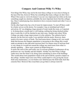 Compare And Contrast Wiliy Vs Wiley
First things first Wiley may not be the most fancy college or even close to being on
the top of the line, however Wiley has something that many colleges are don t have.
When I first came to visit to be honest I was not very impressed, but while on the tour
something caught my attention, probably the most important factor that this colleges
has. Once I started paying close attention to how everyone treated each other I was so
delighted it.
On the other hand wiley has a lot of room for improvement. To start off there could
be a better service on the dorms. For example, I stay at strickland and when I
arrived my AC was dripping a huge amount of water inside the room, so I reported
it. Its being about a month and it s still leaking, nothing has being checked neither
does it seem like it will be checked in any time soon. Another area where Wiley
College can make a huge improvement is in the cafeteria. The cafeteria food is
descent, for the first two weeks I was satisfied with the meals. However, there
needs to be more variety of foods. The food menu doesn t change at all, you would
think that because the hispanic population is increasing in the college they would
make an attempt to also add some mexican food. For starters most of mexican food
is very cheap so it would not caused the college any much more from what it s
already spending. ... Show more content on Helpwriting.net ...
It seems like most of the staff really care if everyone graduates.Furthermore all my
professors are very friendly and also helpful. Another way that Wiley College
canbe move into the future is by doing some remodeling to most of the buildings.
This would attract more population which at the end would be a positive impact on
the college. Another major area were Wiley could improve is by giving the soccer
field some maintenance, or even build a new field because the field really feels like
concrete floor. However like everywhere you go there is always room for
 