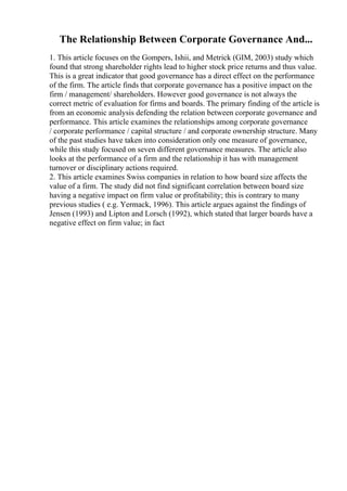 The Relationship Between Corporate Governance And...
1. This article focuses on the Gompers, Ishii, and Metrick (GIM, 2003) study which
found that strong shareholder rights lead to higher stock price returns and thus value.
This is a great indicator that good governance has a direct effect on the performance
of the firm. The article finds that corporate governance has a positive impact on the
firm / management/ shareholders. However good governance is not always the
correct metric of evaluation for firms and boards. The primary finding of the article is
from an economic analysis defending the relation between corporate governance and
performance. This article examines the relationships among corporate governance
/ corporate performance / capital structure / and corporate ownership structure. Many
of the past studies have taken into consideration only one measure of governance,
while this study focused on seven different governance measures. The article also
looks at the performance of a firm and the relationship it has with management
turnover or disciplinary actions required.
2. This article examines Swiss companies in relation to how board size affects the
value of a firm. The study did not find significant correlation between board size
having a negative impact on firm value or profitability; this is contrary to many
previous studies ( e.g. Yermack, 1996). This article argues against the findings of
Jensen (1993) and Lipton and Lorsch (1992), which stated that larger boards have a
negative effect on firm value; in fact
 