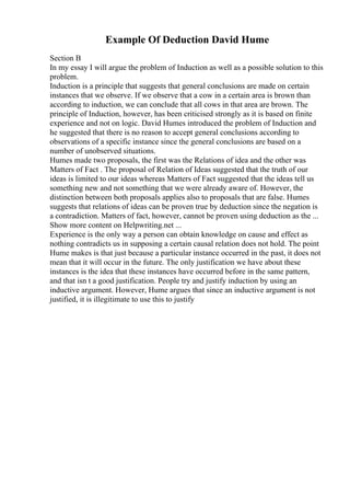 Example Of Deduction David Hume
Section B
In my essay I will argue the problem of Induction as well as a possible solution to this
problem.
Induction is a principle that suggests that general conclusions are made on certain
instances that we observe. If we observe that a cow in a certain area is brown than
according to induction, we can conclude that all cows in that area are brown. The
principle of Induction, however, has been criticised strongly as it is based on finite
experience and not on logic. David Humes introduced the problem of Induction and
he suggested that there is no reason to accept general conclusions according to
observations of a specific instance since the general conclusions are based on a
number of unobserved situations.
Humes made two proposals, the first was the Relations of idea and the other was
Matters of Fact . The proposal of Relation of Ideas suggested that the truth of our
ideas is limited to our ideas whereas Matters of Fact suggested that the ideas tell us
something new and not something that we were already aware of. However, the
distinction between both proposals applies also to proposals that are false. Humes
suggests that relations of ideas can be proven true by deduction since the negation is
a contradiction. Matters of fact, however, cannot be proven using deduction as the ...
Show more content on Helpwriting.net ...
Experience is the only way a person can obtain knowledge on cause and effect as
nothing contradicts us in supposing a certain causal relation does not hold. The point
Hume makes is that just because a particular instance occurred in the past, it does not
mean that it will occur in the future. The only justification we have about these
instances is the idea that these instances have occurred before in the same pattern,
and that isn t a good justification. People try and justify induction by using an
inductive argument. However, Hume argues that since an inductive argument is not
justified, it is illegitimate to use this to justify
 