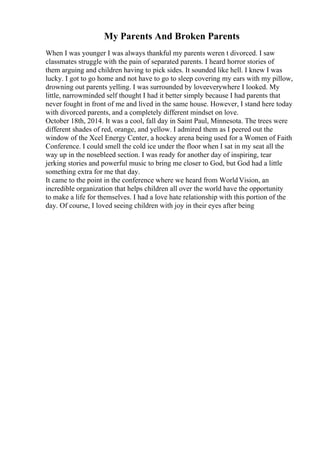 My Parents And Broken Parents
When I was younger I was always thankful my parents weren t divorced. I saw
classmates struggle with the pain of separated parents. I heard horror stories of
them arguing and children having to pick sides. It sounded like hell. I knew I was
lucky. I got to go home and not have to go to sleep covering my ears with my pillow,
drowning out parents yelling. I was surrounded by loveeverywhere I looked. My
little, narrowminded self thought I had it better simply because I had parents that
never fought in front of me and lived in the same house. However, I stand here today
with divorced parents, and a completely different mindset on love.
October 18th, 2014. It was a cool, fall day in Saint Paul, Minnesota. The trees were
different shades of red, orange, and yellow. I admired them as I peered out the
window of the Xcel Energy Center, a hockey arena being used for a Women of Faith
Conference. I could smell the cold ice under the floor when I sat in my seat all the
way up in the nosebleed section. I was ready for another day of inspiring, tear
jerking stories and powerful music to bring me closer to God, but God had a little
something extra for me that day.
It came to the point in the conference where we heard from WorldVision, an
incredible organization that helps children all over the world have the opportunity
to make a life for themselves. I had a love hate relationship with this portion of the
day. Of course, I loved seeing children with joy in their eyes after being
 