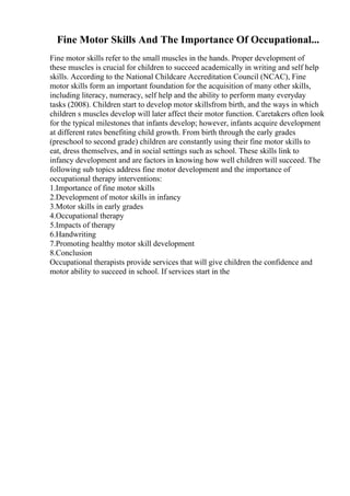 Fine Motor Skills And The Importance Of Occupational...
Fine motor skills refer to the small muscles in the hands. Proper development of
these muscles is crucial for children to succeed academically in writing and self help
skills. According to the National Childcare Accreditation Council (NCAC), Fine
motor skills form an important foundation for the acquisition of many other skills,
including literacy, numeracy, self help and the ability to perform many everyday
tasks (2008). Children start to develop motor skillsfrom birth, and the ways in which
children s muscles develop will later affect their motor function. Caretakers often look
for the typical milestones that infants develop; however, infants acquire development
at different rates benefiting child growth. From birth through the early grades
(preschool to second grade) children are constantly using their fine motor skills to
eat, dress themselves, and in social settings such as school. These skills link to
infancy development and are factors in knowing how well children will succeed. The
following sub topics address fine motor development and the importance of
occupational therapy interventions:
1.Importance of fine motor skills
2.Development of motor skills in infancy
3.Motor skills in early grades
4.Occupational therapy
5.Impacts of therapy
6.Handwriting
7.Promoting healthy motor skill development
8.Conclusion
Occupational therapists provide services that will give children the confidence and
motor ability to succeed in school. If services start in the
 
