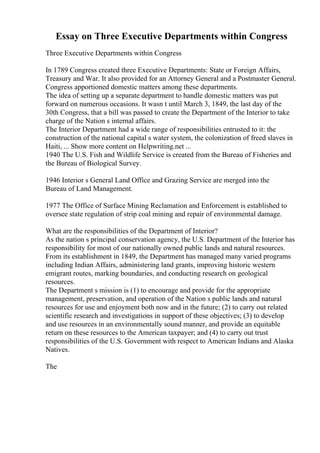 Essay on Three Executive Departments within Congress
Three Executive Departments within Congress
In 1789 Congress created three Executive Departments: State or Foreign Affairs,
Treasury and War. It also provided for an Attorney General and a Postmaster General.
Congress apportioned domestic matters among these departments.
The idea of setting up a separate department to handle domestic matters was put
forward on numerous occasions. It wasn t until March 3, 1849, the last day of the
30th Congress, that a bill was passed to create the Department of the Interior to take
charge of the Nation s internal affairs.
The Interior Department had a wide range of responsibilities entrusted to it: the
construction of the national capital s water system, the colonization of freed slaves in
Haiti, ... Show more content on Helpwriting.net ...
1940 The U.S. Fish and Wildlife Service is created from the Bureau of Fisheries and
the Bureau of Biological Survey.
1946 Interior s General Land Office and Grazing Service are merged into the
Bureau of Land Management.
1977 The Office of Surface Mining Reclamation and Enforcement is established to
oversee state regulation of strip coal mining and repair of environmental damage.
What are the responsibilities of the Department of Interior?
As the nation s principal conservation agency, the U.S. Department of the Interior has
responsibility for most of our nationally owned public lands and natural resources.
From its establishment in 1849, the Department has managed many varied programs
including Indian Affairs, administering land grants, improving historic western
emigrant routes, marking boundaries, and conducting research on geological
resources.
The Department s mission is (1) to encourage and provide for the appropriate
management, preservation, and operation of the Nation s public lands and natural
resources for use and enjoyment both now and in the future; (2) to carry out related
scientific research and investigations in support of these objectives; (3) to develop
and use resources in an environmentally sound manner, and provide an equitable
return on these resources to the American taxpayer; and (4) to carry out trust
responsibilities of the U.S. Government with respect to American Indians and Alaska
Natives.
The
 