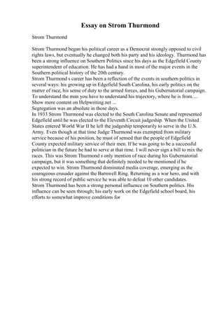 Essay on Strom Thurmond
Strom Thurmond
Strom Thurmond began his political career as a Democrat strongly opposed to civil
rights laws, but eventually he changed both his party and his ideology. Thurmond has
been a strong influence on Southern Politics since his days as the Edgefield County
superintendent of education. He has had a hand in most of the major events in the
Southern political history of the 20th century.
Strom Thurmond s career has been a reflection of the events in southern politics in
several ways: his growing up in Edgefield South Carolina, his early politics on the
matter of race, his sense of duty to the armed forces, and his Gubernatorial campaign.
To understand the man you have to understand his trajectory, where he is from....
Show more content on Helpwriting.net ...
Segregation was an absolute in those days.
In 1933 Strom Thurmond was elected to the South Carolina Senate and represented
Edgefield until he was elected to the Eleventh Circuit judgeship. When the United
States entered World War II he left the judgeship temporarily to serve in the U.S.
Army. Even though at that time Judge Thurmond was exempted from military
service because of his position, he must of sensed that the people of Edgefield
County expected military service of their men. If he was going to be a successful
politician in the future he had to serve at that time. I will never sign a bill to mix the
races. This was Strom Thurmond s only mention of race during his Gubernatorial
campaign, but it was something that definitely needed to be mentioned if he
expected to win. Strom Thurmond dominated media coverage, emerging as the
courageous crusader against the Barnwell Ring. Returning as a war hero, and with
his strong record of public service he was able to defeat 10 other candidates.
Strom Thurmond has been a strong personal influence on Southern politics. His
influence can be seen through; his early work on the Edgefield school board, his
efforts to somewhat improve conditions for
 