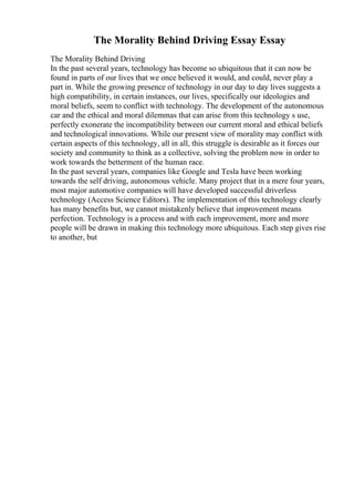 The Morality Behind Driving Essay Essay
The Morality Behind Driving
In the past several years, technology has become so ubiquitous that it can now be
found in parts of our lives that we once believed it would, and could, never play a
part in. While the growing presence of technology in our day to day lives suggests a
high compatibility, in certain instances, our lives, specifically our ideologies and
moral beliefs, seem to conflict with technology. The development of the autonomous
car and the ethical and moral dilemmas that can arise from this technology s use,
perfectly exonerate the incompatibility between our current moral and ethical beliefs
and technological innovations. While our present view of morality may conflict with
certain aspects of this technology, all in all, this struggle is desirable as it forces our
society and community to think as a collective, solving the problem now in order to
work towards the betterment of the human race.
In the past several years, companies like Google and Tesla have been working
towards the self driving, autonomous vehicle. Many project that in a mere four years,
most major automotive companies will have developed successful driverless
technology (Access Science Editors). The implementation of this technology clearly
has many benefits but, we cannot mistakenly believe that improvement means
perfection. Technology is a process and with each improvement, more and more
people will be drawn in making this technology more ubiquitous. Each step gives rise
to another, but
 