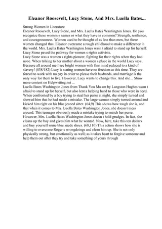 Eleanor Roosevelt, Lucy Stone, And Mrs. Luella Bates...
Strong Women in Literature
Eleanor Roosevelt, Lucy Stone, and Mrs. Luella Bates Washington Jones. Do you
recognize these women s names or what they have in common? Strength, resilience,
and courageousness. Women used to be thought of as less than men, but these
women changed that. Eleanor overcame a rough childhood to make a difference in
the world. Mrs. Luella Bates Washington Jones wasn t afraid to stand up for herself.
Lucy Stone paved the pathway for women s rights activists.
Lucy Stone was a women s rights pioneer, fighting for their rights when they had
none. When talking to her mother about a women s place in the world Lucy says,
Because all around me I see bright women with fine mind reduced to a kind of
slavery! (838/182) Lucy is stating women have no freedom at this time. They are
forced to work with no pay in order to please their husbands, and marriage is the
only way for them to live. However, Lucy wants to change this. And she... Show
more content on Helpwriting.net ...
Luella Bates Washington Jones from Thank You Ma am by Langston Hughes wasn t
afraid to stand up for herself, but also lent a helping hand to those who were in need.
When confronted by a boy trying to steal her purse at night, she simply turned and
showed him that he had made a mistake. The large woman simply turned around and
kicked him right on his blue jeaned sitter. (64,9) This shows how tough she is, and
that when it comes to Mrs. Luella Bates Washington Jones, she doesn t mess
around. This teenager obviously made a mistake trying to snatch her purse.
However, Mrs. Luella Bates Washington Jones doesn t hold grudges. In fact, she
cleans up the boy and gives him what he wanted. Now, here, take this ten dollars
and buy yourself some blue suede shoes. (68,110) This action shows how she is
willing to overcome Roger s wrongdoings and clean him up. She is not only
physically strong, but emotionally as well; as it takes heart to forgive someone and
help them out after they try and take something of yours through
 