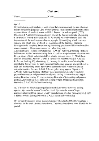 Cost Acc
Name: ________________________ Class: ___________________ Date:
__________
Quiz 2
1) Cost volume profit analysis is used primarily by management: A) as a planning
tool B) for control purposes C) to prepare external financial statements D) to attain
accurate financial results Answer: A Diff: 1 Terms: cost volume profit (CVP)
Objective: 1 AACSB: Communication 2) One of the first steps to take when using
CVP analysis to help make decisions is: A) finding out where the total costs line
intersects with the total revenues line on a graph. B) identifying which costs are
variable and which costs are fixed. C) calculation of the degree of operating
leverage for the company. D) estimating how many products will have to be sold to
make a decent ... Show more content on Helpwriting.net ...
Answer: D Diff: 1 Terms: job Objective: 1 AACSB: Reflective thinking 12) Each
indirect cost pool of a manufacturing firm: A) utilizes a separate cost allocation rate
B) is a subset of total indirect costs C) relates to one cost object D) All of these
answers are correct. Answer: D Diff: 1 Terms: cost pool Objective: 1 AACSB:
Reflective thinking 13) Job costing: A) can only be used in manufacturing B)
records the flow of costs for each customer C) allocates an equal amount of cost to
each unit made during a time period D) is commonly used when each unit of
output is identical Answer: B Diff: 2 Terms: job costing system Objective: 2
AACSB: Reflective thinking 14) Many large companies which have multiple
production methods and processes have hybrid costing systems that are: A) job
costing B) actual costing C) process costing D) a mix of job costing and process
costing Answer: D Diff: 2 Terms: job costing system, process costing system
Objective: 2 AACSB: Reflective thinking
15) Which of the following companies is most likely to use a process costing
system. A) a manufacturer of breakfast cereal B) a manufacturer of large
commercial aircraft C) a custom jewelry manufacturer D) a law firm Answer: A Diff:
1 Terms: process costing Objective: 2 AACSB: Reflective thinking
16) Stewart Company s actual manufacturing overhead is $2,800,000. Overhead is
allocated on the basis of direct labor hours. The direct labor hours were 50,000 for the
period.
 