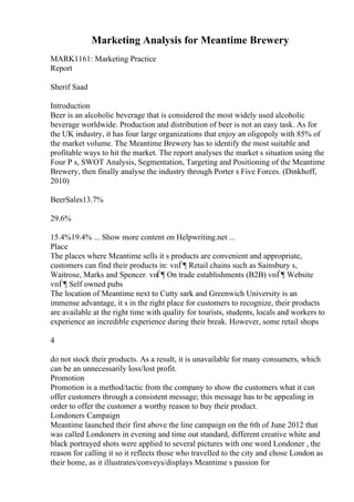 Marketing Analysis for Meantime Brewery
MARK1161: Marketing Practice
Report
Sherif Saad
Introduction
Beer is an alcoholic beverage that is considered the most widely used alcoholic
beverage worldwide. Production and distribution of beer is not an easy task. As for
the UK industry, it has four large organizations that enjoy an oligopoly with 85% of
the market volume. The Meantime Brewery has to identify the most suitable and
profitable ways to hit the market. The report analyses the market s situation using the
Four P s, SWOT Analysis, Segmentation, Targeting and Positioning of the Meantime
Brewery, then finally analyse the industry through Porter s Five Forces. (Dinkhoff,
2010)
BeerSales13.7%
29.6%
15.4%19.4% ... Show more content on Helpwriting.net ...
Place
The places where Meantime sells it s products are convenient and appropriate,
customers can find their products in: vпЃ¶ Retail chains such as Sainsbury s,
Waitrose, Marks and Spencer. vпЃ¶ On trade establishments (B2B) vпЃ¶ Website
vпЃ¶ Self owned pubs
The location of Meantime next to Cutty sark and Greenwich University is an
immense advantage, it s in the right place for customers to recognize, their products
are available at the right time with quality for tourists, students, locals and workers to
experience an incredible experience during their break. However, some retail shops
4
do not stock their products. As a result, it is unavailable for many consumers, which
can be an unnecessarily loss/lost profit.
Promotion
Promotion is a method/tactic from the company to show the customers what it can
offer customers through a consistent message; this message has to be appealing in
order to offer the customer a worthy reason to buy their product.
Londoners Campaign
Meantime launched their first above the line campaign on the 6th of June 2012 that
was called Londoners in evening and time out standard, different creative white and
black portrayed shots were applied to several pictures with one word Londoner , the
reason for calling it so it reflects those who travelled to the city and chose London as
their home, as it illustrates/conveys/displays Meantime s passion for
 